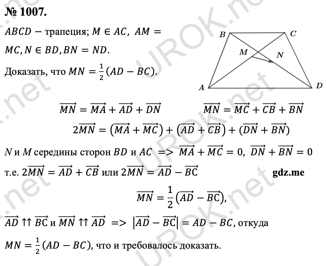 Ответ с подробным решением задания Геометрия 9 класс Атанасян: 1007. Дано: ABCD- трапеция. M∈AC,AM=MC,N∈BD,BN=ND. Доказать: MN=1/2 (AD-BC). (MN) ⃗=(MA) ⃗+(AD) ⃗+(DN) ⃗ (MN) ⃗=(MC) ⃗+(CB) ⃗+(BN) ⃗ 2(MN) ⃗=((MA) ⃗+(MC) ⃗ )+((AD) ⃗+(CB) ⃗ )+((DN) ⃗+(BN) ⃗) т.к. N и M середины сторон BD и AC, то (MA) ⃗+(MC) ⃗=0,(DN) ⃗+(BN) ⃗=0  т.е. 2(MN) ⃗=(AD) ⃗+(CB) ⃗ или 2(MN) ⃗=(AD) ⃗-(BС) ⃗ (MN) ⃗=1/2 ((AD) ⃗-(BС) ⃗ ), т.к. (AD) ⃗↑↑(BС) ⃗ и (MN) ⃗↑↑(AD) ⃗, то |(AD) ⃗-(BС) ⃗ |=AD-BC, откуда MN=1/2 (AD-BC), что и требовалось доказать. 