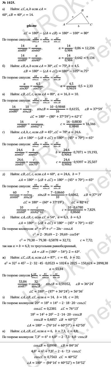 Ответ с подробным решением задания Геометрия 9 класс Атанасян: 1025. Найти: ∠C,a,b если ∠A=60^o,∠B=40^o,c=14. ∠C=180^o-(∠A+∠B)=180^o-100^o=80^o По теореме синусов:  AB/(sin∠A)=BC/(sin∠B)=AC/sin〖∠C〗  14/(sin80^o )=a/(sin60^o ), a≈14/0,984∙0,86≈12,236 14/(sin80^o )=a/(sin40^o ), a≈14/0,984∙0,642≈9,134 Найти: ∠B,a,b если ∠A=30^o,∠C=75^o,b=4,5. ∠B=180^o-(∠A+∠C)=180^o-105^o=75^o По теореме синусов:  AB/(sin∠C)=BC/(sin∠A)=AC/sin〖∠B〗  a/(sin30^o )=4,5/(sin75^o ), a≈4,5/0,9659∙0,5≈2,33 Найти: ∠B,∠C,c, если ∠A=80^o,a=16,b=10. По теореме синусов:  AB/(sin∠C)=BC/(sin∠A)=AC/sin〖∠B〗  16/(sin80^o )=10/(sin∠B),  sin∠B≈(10∙0,9848)/16=0,6155, ∠B≈37^o 59'  ∠C≈180^o-(80^o+37^o 59')≈62^o 1' 16/(sin80^o )=c/(sin62^o 1'), c≈(16∙0,8830)/0,9848≈16,346 Найти: ∠A,b,c, если ∠B=45^o,∠C=70^o  a=24,6. ∠A=180^o-(∠B+∠C)=180^o-〖(45^o+70〗^o)=65^o По теореме синусов:  AB/(sin∠C)=BC/(sin∠A)=AC/sin〖∠B〗  24,6/(sin65^o )=b/(sin45^o ), b≈24,6/0,9063∙0,7071≈19,193, 24,6/(sin65^o )=c/(sin70^o ), c≈24,6/0,9063∙0,9397≈25,507 Найти: ∠B,∠C,c, если ∠A=60^o,a=24,6, b=7 ∠A=180^o-(∠B+∠C)=180^o-〖(45^o+70〗^o)=65^o По теореме синусов:  AB/(sin∠C)=BC/(sin∠A)=AC/sin〖∠B〗  60/(sin60^o )=7/(sin∠B),  sin∠B≈(7∙0,8660)/10=0,6062, ∠B≈37^o 19'  ∠C≈180^o-(60^o+37^o 19')  ∠C≈82^o 41' 10/(sin60^o )=c/(sin42^o 41'), c≈(10∙0,6780)/0,8660≈7,829. Найти: ∠A,∠B,c, если ∠C=54^o,a=6,3, b=6,3 ∠A=180^o-(∠B+∠C)=180^o-〖(45^o+70〗^o)=65^o По теореме косинусов: a^2=b^2+c^2-2bc∙cos∠A c^2=2∙39,69-2∙39,69∙cos54^o c^2=79,38-79,38∙0,5878≈32,72.  c≈7,72. так как a=b=6,3. то треугольник равнобедренный, ∠A=∠B=(180^o-54^o ):2=63^o. Найти: ∠C,∠B,a, если ∠A=87^o,c=45, b=32. a^2≈32^2+45^2-2∙32∙45∙0,0523≈1024+2025-150,624≈2898,38 a=53,84 По теореме синусов: AB/(sin∠C)=BC/(sin∠A)=AC/sin〖∠B〗  53,84/(sin87^o )=32/(sin∠B),  sin∠B≈0,59352, ∠B≈36^o 24'  ∠C≈180^o-(87^o+36^o 24')≈56^o 36' Найти: ∠A,∠B,∠C, если a=14, b=18,c=20.  По теореме косинусов: 20^2=18^2+14^2-2∙18∙20∙cos∠C cos∠C≈0,2381  ∠C≈76^o 13' 18^2=14^2+20^2-2∙14∙20∙cos∠B cos∠B≈0,4857 ∠B ≈60^o 57'  ∠A≈180^o-(76^o 16'+60^o 57')≈42^o 50' Найти: ∠A,∠B,∠C, если a=6, b=7,3,c=4,8.  По теореме косинусов: 〖7,3〗^2=6^2+〖4,8〗^2-2∙7,3∙4,8∙cos∠B cos∠B≈0,0998  ∠B≈84^o 16' 〖4,8〗^2=6^2+〖7,3〗^2-2∙6∙7,3∙cos∠C cos∠C≈0,7563 ∠C ≈40^o 52'  ∠A≈180^o-(84^o 16'+40^o 52')≈54^o 52' 