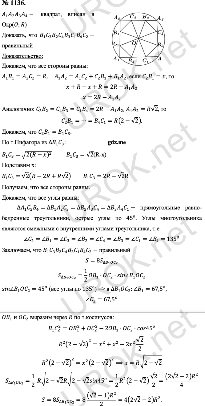 Ответ с подробным решением задания Геометрия 9 класс Атанасян: 1136. Дано: A_1 A_2 A_3 A_4-  квадрат, вписан в Окр(O.R)  Доказать: B_1 C_3 B_2 C_4 B_3 C_1 B_4 C_2- правильный Доказательство: Докажем, что все стороны равны: A_1 B_1=A_2 C_2=R, A_1 A_2=A_1 C_2+C_2 B_1+B_1 A_2, если C_2 B_1=x, то x+R-x+R=2R-A_1 A_2 x=2R-A_1 A_2 Аналогично: C_3 B_2=C_4 B_3=C_1 B_4=2R-A_1 A_2, т.к. A_1 A_2=R√2, то C_2 B_1=⋯=B_4 C_1=R(2-√2). Докажем, что C_2 B_1=B_1 C_3. По т.Пифагора из ∆B_1 C_3: B_1 C_3=√(2(R-x)^2 )  B_1 C_3=√2(R-x) Подставим х: B_1 C_3=√2 (R-2R+R√2)  B_1 C_3=2R-√2R Получаем, что все стороны равны. Докажем, что все углы равны: ∆A_1 C_2 B_4=∆B_1 A_2 C_3=∆B_2 A_3 C_4=∆B_3 A_4 C_1- прямоугольные равно-бедренные треугольники, острые углы по 45^о. Углы многоугольника являются смежными с внутренними углами треугольника, т.е. ∠C_2=∠B_1=∠C_3=∠B_2=∠C_4=∠B_3=∠C_1=∠B_4=135^o Заключаем, что B_1 C_3 B_2 C_4 B_3 C_1 B_4 C_2- правильный  S=8S_(∆B_1 OC_2 ) S_(∆B_1 OC_2 )=1/2 OB_1∙OC_2∙sin∠B_1 OC_2 sin∠B_1 OC_2=45^o (т.к. все углы по 135^о), то в ∆B_1 OC_2: ∠B_1=〖67,5〗^o, ∠C_2=〖67,5〗^o OB_1 и OC_2 выразим через R по т.косинусов: B_1 C_2^2=OB_1^2+OC_2^2-2OB_1∙OC_2∙cos45^o R^2 (2-√2)^2=x^2+x^2-2x^2  √2/2 R^2 (2-√2)^2=x^2 (2-√2)^2⟹x=R√(2-√2)  S_(∆B_1 OC_2 )=1/2  R√(2-√2)  R√(2-√2)  sin45^o=1/2 R^2 (2-√2)  √2/2=((2√2-2) R^2)/4 S=8S_(∆B_1 OC_2 )=8 ((√2-1) R^2)/2=4(2√2-2) R^2. 
