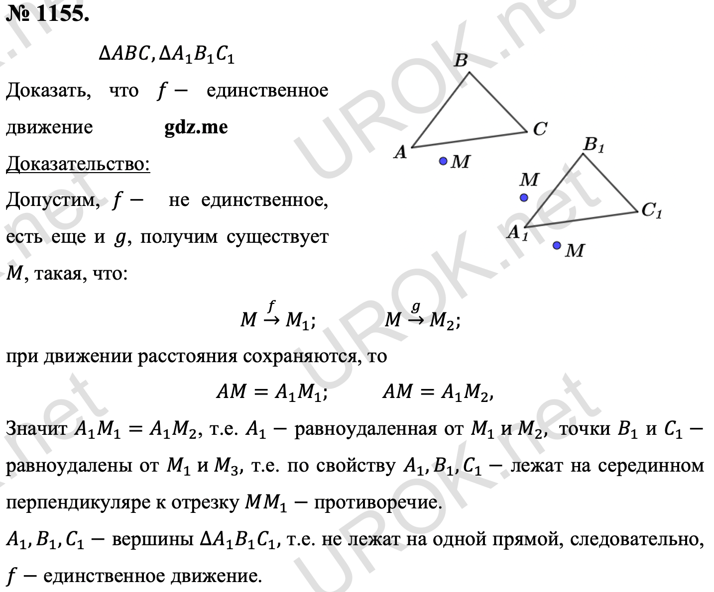 Ответ с подробным решением задания Геометрия 9 класс Атанасян: 1155. Дано: ∆ABC,∆A_1 B_1 C_1 Доказать: f- единственное движение Доказательство: Пусть f-  не единственное, есть еще и g, получим существует M, такая, что: M□(→┴f ) M_1.  M□(→┴g ) M_2. Т.к. при движении расстояния сохраняются, то AM=A_1 M_1. AM=A_1 M_2, Значит A_1 M_1=A_1 M_2, т.е. A_1- равноудаленная от M_1  и M_2,  точки B_1 и C_1- равноудалены от M_1  и M_3, т.е. по свойству A_1,B_1,C_1- лежат на серединном перпендикуляре к отрезку MM_1- противоречие. A_1,B_1,C_1- вершины ∆A_1 B_1 C_1, т.е. не лежат на одной прямой, следовательно, f- единственное движение. 