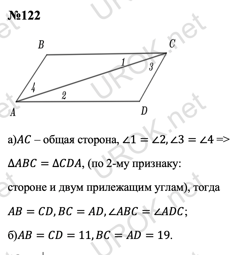 Ответ с подробным решением задания Геометрия 7 класс Атанасян: 122 а)AC – общая сторона, ∠1=∠2,∠3=∠4 => ∆ABC=∆CDA, (по 2-му признаку:  стороне и двум прилежащим углам), тогда  AB=CD,BC=AD,∠ABC=∠ADC. б)AB=CD=11,BC=AD=19. 