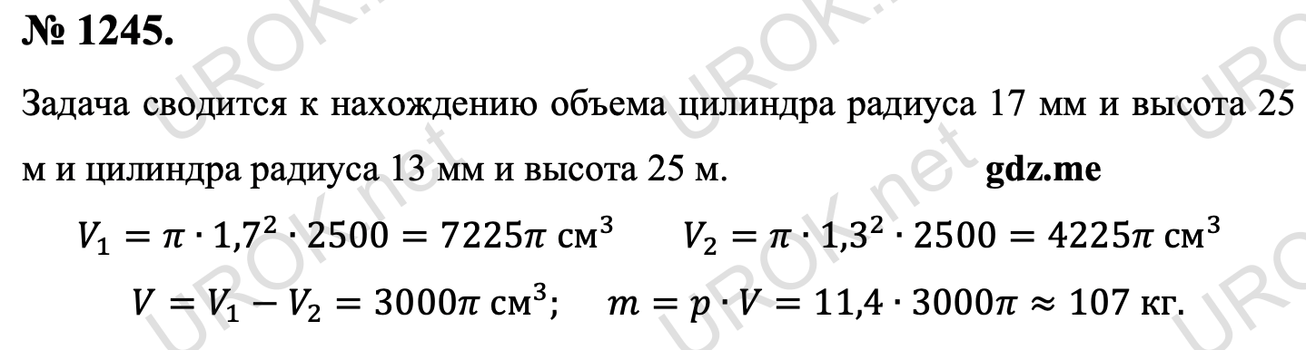 Ответ с подробным решением задания Геометрия 9 класс Атанасян: 1245. Задача сводится к нахождению объема цилиндра радиуса 17 мм и высота 25 м и цилиндра радиуса 13 мм и высота 25 м. V_1=π∙〖1,7〗^2∙2500=7225π см^3 V_2=π∙〖1,3〗^2∙2500=4225π см^3  V=V_1-V_2=3000π см^3. m=p∙V=11,4∙3000π≈107 кг. 