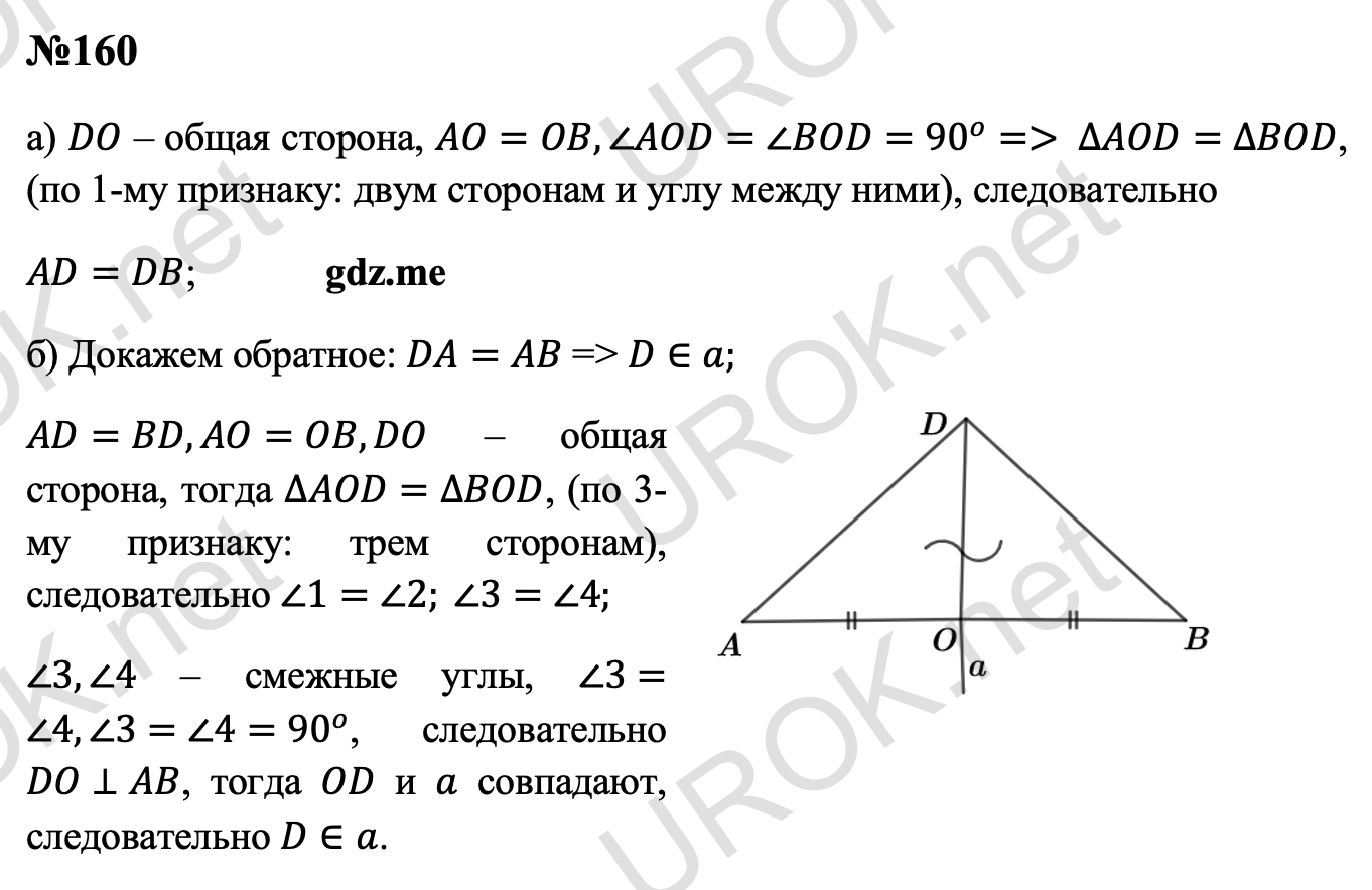 Ответ с подробным решением задания Геометрия 7 класс Атанасян: 160 а) DO – общая сторона, AO=OB,∠AOD=∠BOD=90^o=> ∆AOD=∆BOD, (по 1-му признаку: двум сторонам и углу между ними), следовательно  AD=DB. б) Докажем обратное: DA=AB => D∈a. AD=BD,AO=OB,DO – общая сторона, тогда ∆AOD=∆BOD, (по 3-му признаку: трем сторонам), следовательно ∠1=∠2. ∠3=∠4. ∠3,∠4 – смежные углы, ∠3=∠4,∠3=∠4=90^o, следовательно DO⊥AB, тогда OD и a совпадают, следовательно D∈a. 
