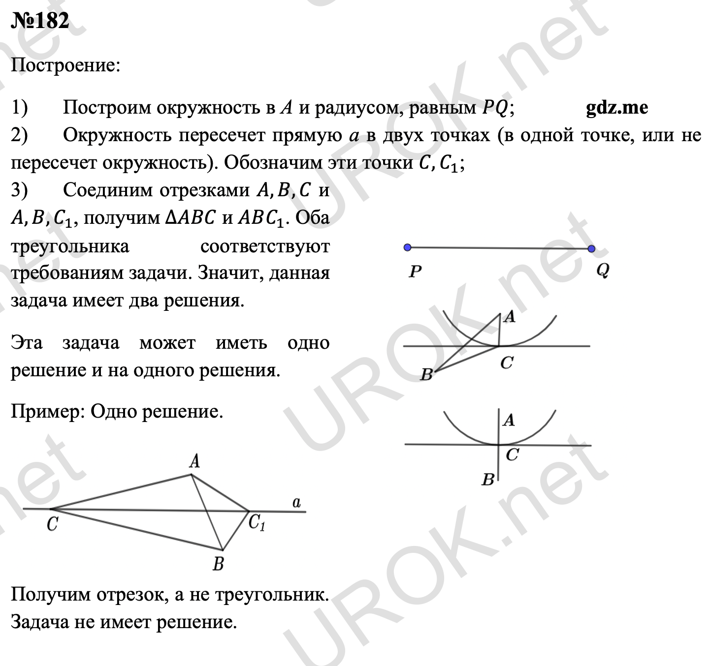 Ответ с подробным решением задания Геометрия 7 класс Атанасян: 182 Построение: Построим окружность в А и радиусом, равным PQ. Окружность пересечет прямую а в двух точках (в одной точке, или не пересечет окружность). Обозначим эти точки C,C_1. Соединим отрезками A,B,C и A,B,C_1, получим ∆ABC и ABC_1. Оба треугольника соответствуют требованиям задачи. Значит, данная задача имеет два решения. Эта задача может иметь одно решение и на одного решения.  Пример: Одно решение. Получим отрезок, а не треугольник. Задача не имеет решение.  