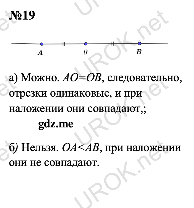 Ответ с подробным решением задания Геометрия 7 класс Атанасян: 19  а) Можно. АО=ОВ, следовательно, отрезки одинаковые, и при наложении они совпадают,. б) Нельзя. OA<AB, при наложении они не совпадают.  