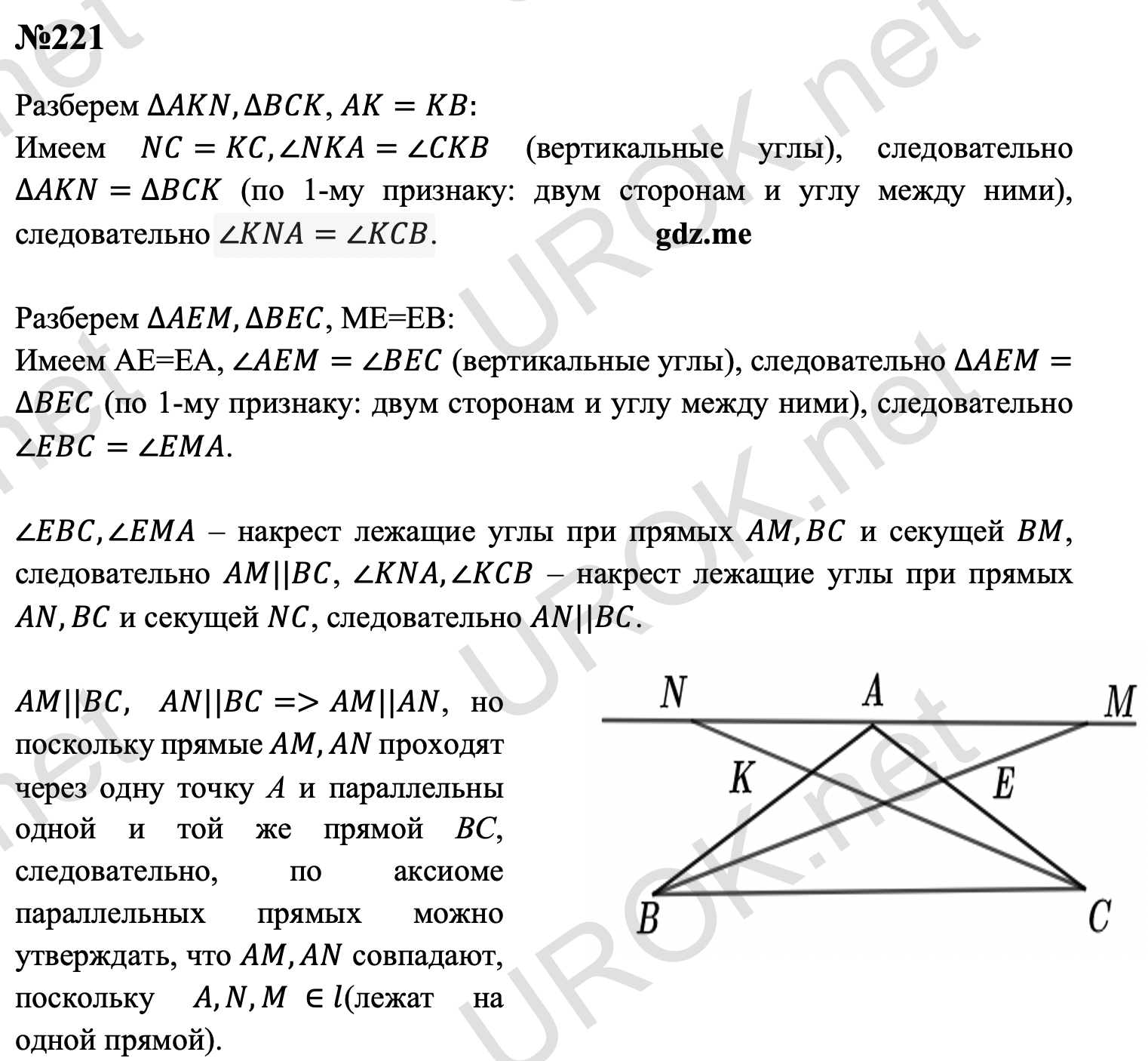 Ответ с подробным решением задания Геометрия 7 класс Атанасян: 221 Разберем ∆AKN,∆BCK, AK=KB: Имеем NC=KC,∠NKA=∠CKB (вертикальные углы), следовательно ∆AKN=∆BCK (по 1-му признаку: двум сторонам и углу между ними), следовательно ∠KNA=∠KCB.  Разберем ∆AEM,∆BEC, ME=EB:  Имеем AE=EA, ∠AEM=∠BEC (вертикальные углы), следовательно ∆AEM=∆BEC (по 1-му признаку: двум сторонам и углу между ними), следовательно ∠EBC=∠EMA.  ∠EBC,∠EMA – накрест лежащие углы при прямых AM,BC и секущей BM, следовательно AM||BC, ∠KNA,∠KCB – накрест лежащие углы при прямых AN,BC и секущей NC, следовательно AN||BC.  AM||BC,  AN||BC=>AM||AN, но поскольку прямые AM,AN проходят через одну точку А и параллельны одной и той же прямой ВС, следовательно, по аксиоме параллельных прямых можно утверждать, что AM,AN совпадают, поскольку A,N,M ∈l(лежат на одной прямой).  