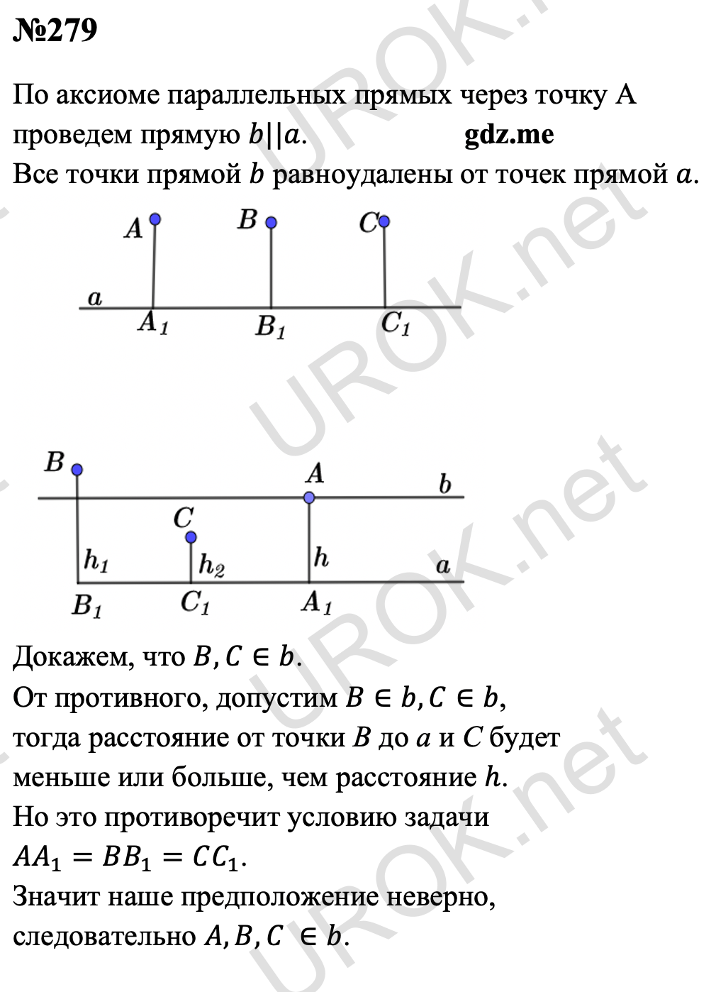 Ответ с подробным решением задания Геометрия 7 класс Атанасян: 279 По аксиоме параллельных прямых через точку А проведем прямую b||a. Все точки прямой b равноудалены от точек прямой a.  Докажем, что B,C∈b. От противного, допустим B∈b,C∈b, тогда расстояние от точки В до а и С будет меньше или больше, чем расстояние h. Но это противоречит условию задачи AA_1=BB_1=CC_1. Значит наше предположение неверно, следовательно A,B,C ∈b.  