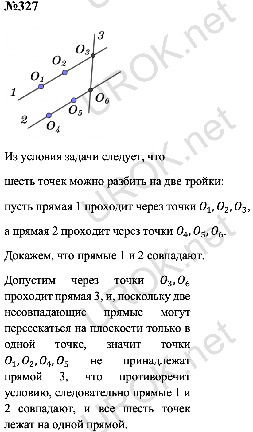 Ответ с подробным решением задания Геометрия 7 класс Атанасян: 327 Из условия задачи следует, что шесть точек можно разбить на две тройки: пусть прямая 1 проходит через точки O_1,O_2,O_3, а прямая 2 проходит через точки O_4,O_5,O_6. Докажем, что прямые 1 и 2 совпадают. Допустим через точки O_3,O_6 проходит прямая 3, и, поскольку две несовпадающие прямые могут пересекаться на плоскости только в одной точке, значит точки O_1,O_2,O_4,O_5 не принадлежат прямой 3, что противоречит условию, следовательно прямые 1 и 2 совпадают, и все шесть точек лежат на одной прямой. 