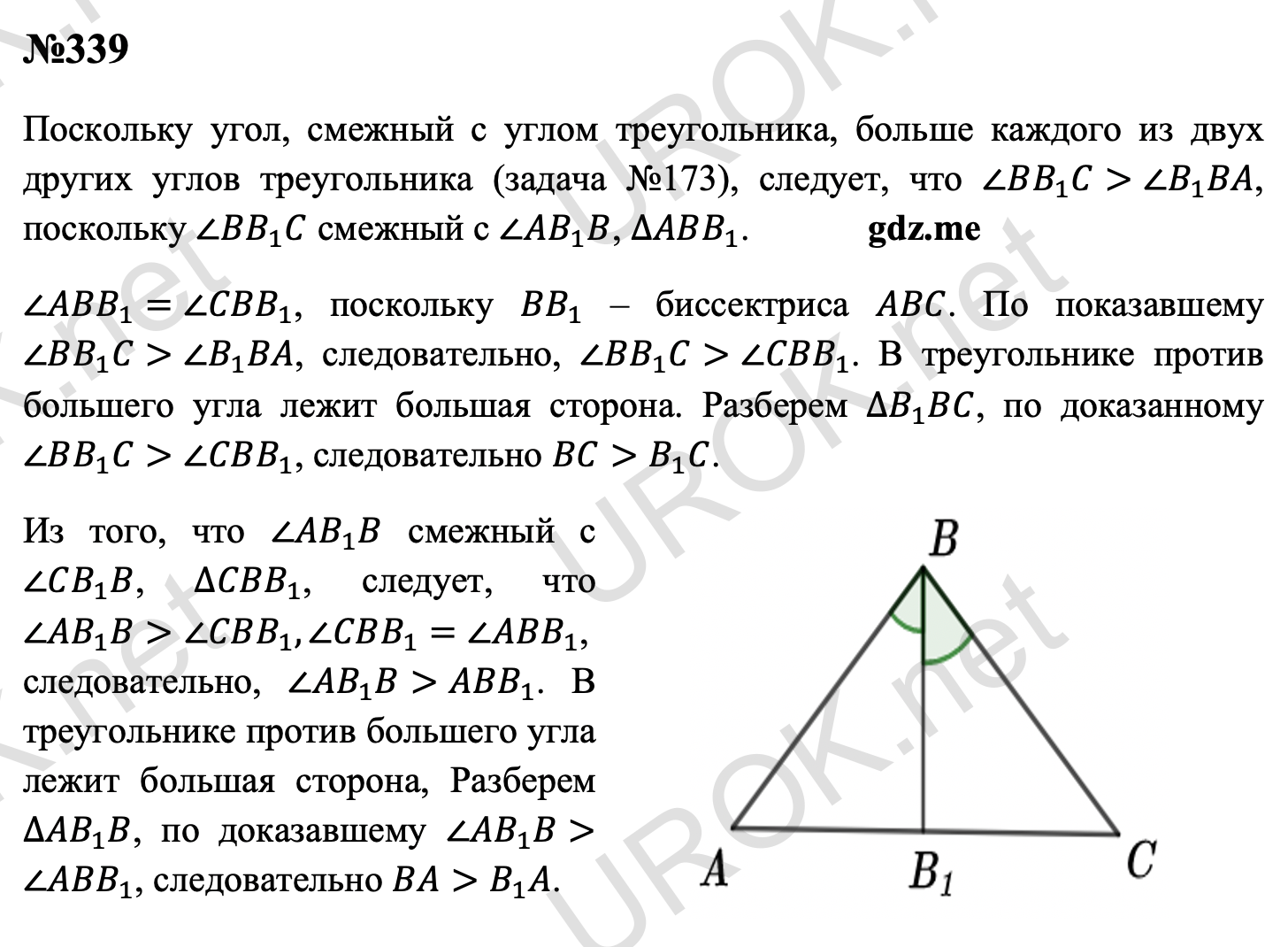 Ответ с подробным решением задания Геометрия 7 класс Атанасян: 339 Поскольку угол, смежный с углом треугольника, больше каждого из двух других углов треугольника (задача 173), следует, что ∠BB_1 C>∠B_1 BA, поскольку ∠BB_1 C смежный с ∠AB_1 B, ∆ABB_1. ∠ABB_1=∠CBB_1, поскольку BB_1 – биссектриса ABC. По показавшему ∠BB_1 C>∠B_1 BA, следовательно, ∠BB_1 C>∠CBB_1. В треугольнике против большего угла лежит большая сторона. Разберем ∆B_1 BC, по доказанному ∠BB_1 C>∠CBB_1, следовательно BC>B_1 C. Из того, что ∠AB_1 B смежный с ∠CB_1 B, ∆CBB_1, следует, что ∠AB_1 B>∠CBB_1,∠CBB_1=∠ABB_1, следовательно, ∠AB_1 B>ABB_1. В треугольнике против большего угла лежит большая сторона, Разберем ∆AB_1 B, по доказавшему ∠AB_1 B>∠ABB_1, следовательно BA>B_1 A.  