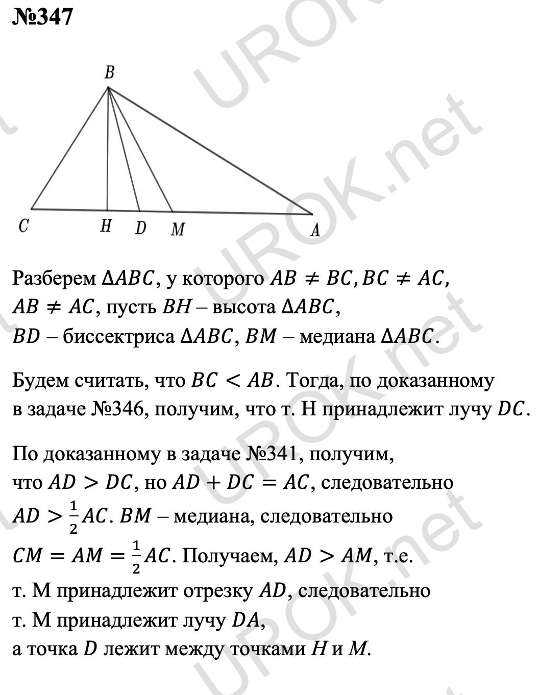 Ответ с подробным решением задания Геометрия 7 класс Атанасян: 347 Разберем ∆ABC, у которого AB≠BC,BC≠AC,AB≠AC, пусть ВН – высота ∆ABC. BD – биссектриса ∆ABC. BM – медиана ∆ABC. Будем считать, что BC<AB. Тогда, по доказанному в задаче 346, получим, что т. H принадлежит лучу DC. По доказанному в задаче 341, получим, что AD>DC, но AD+DC=AC, следовательно AD>1/2 AC. BM – медиана, следовательно CM=AM=1/2 AC. Получаем, AD>AM, т.е. т. M принадлежит отрезку AD, следовательно т. M принадлежит лучу DA, а точка D лежит между точками Н и М.  