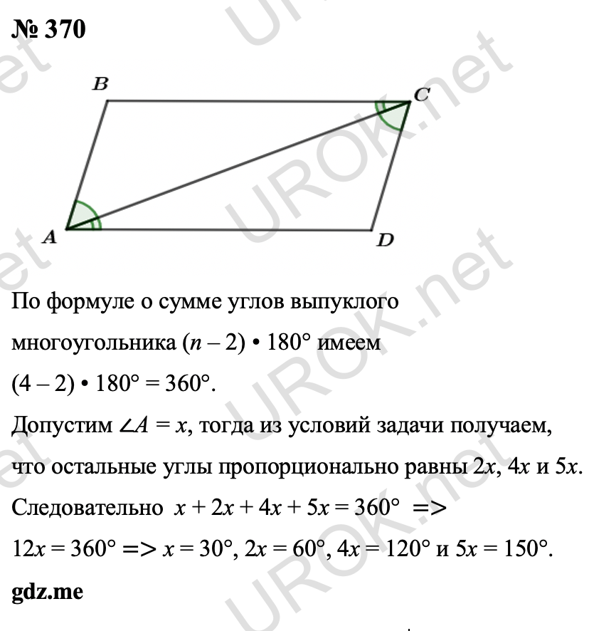 Ответ с подробным решением задания Геометрия 8 класс Атанасян: 370 Сумма углов выпуклого четырехугольника равна (n – 2) • 180° = (4 – 2) • 180° = 360°. Пусть наименьший угол такого четырехугольника равен x, тогда из условий задачи получаем, что другие углы пропорционально равны 2x, 4x и 5x. Следовательно  x + 2x + 4x + 5x = 360°  ⇒ 12x = 360° ⇒ x = 30°, 2x = 60°, 4x = 120° и 5x = 150°. Ответ: 30°,  60°, 120°, 150°.  §2. Параллелограмм и трапеция 