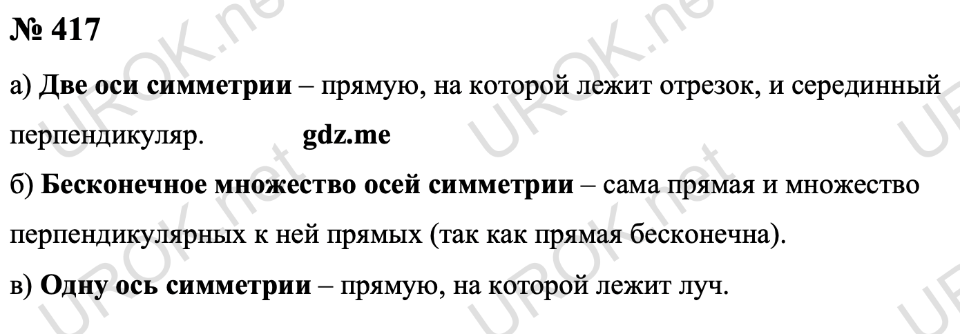 Ответ с подробным решением задания Геометрия 8 класс Атанасян: 417 а) Отрезок имеет две оси симметрии – прямую на которой он лежит и срединный (серединный) перпендикуляр. б) Прямая имеет бесконечное множество осей симметрии – сама прямая и множество перпендикулярных к ней прямых (так как прямая бесконечна). в) Луч имеет одну ось симметрии – прямую на которой он лежит. Ответ: а) две. б) бесконечное множество. в) одну. 