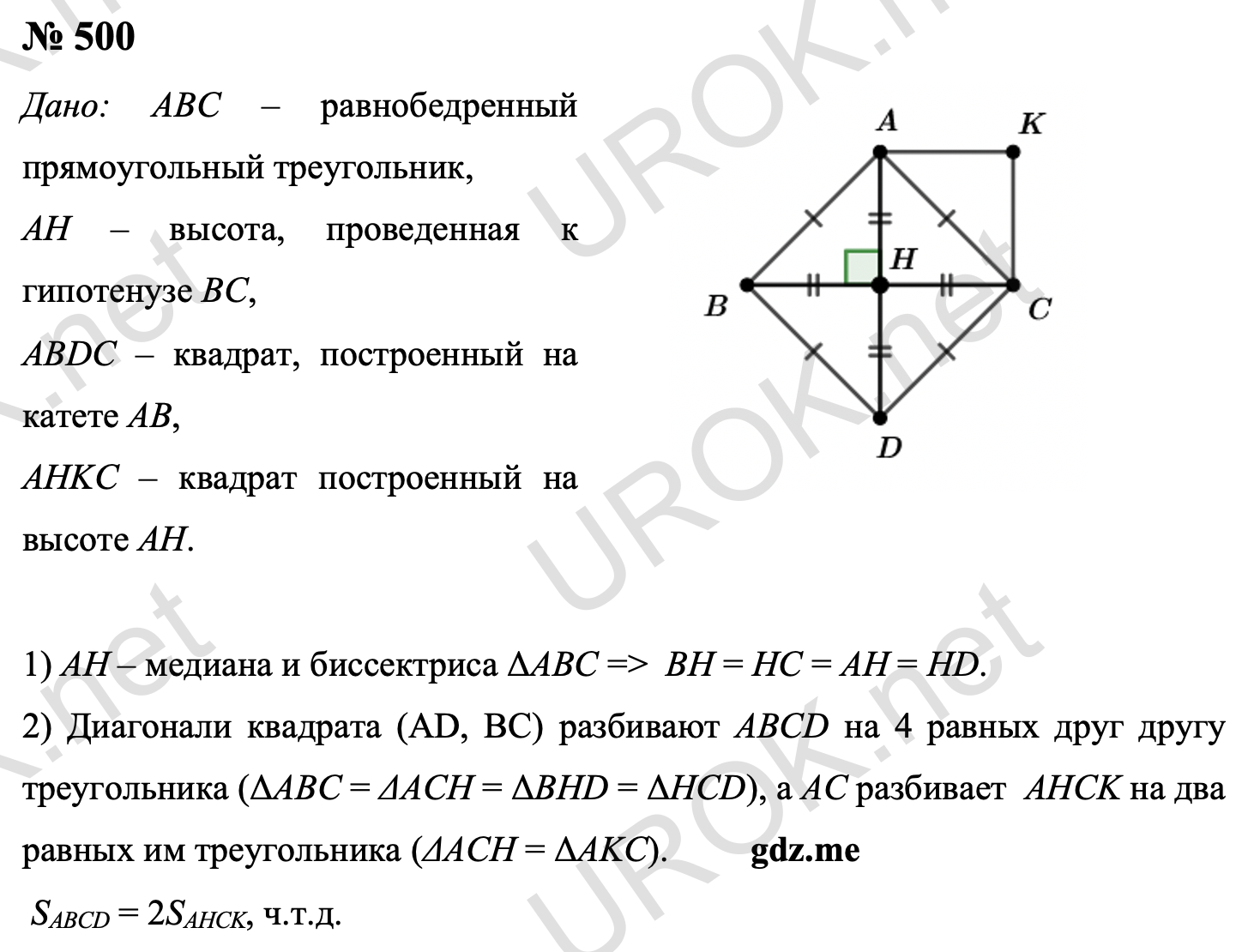 Ответ с подробным решением задания Геометрия 8 класс Атанасян: 500 Пусть ABC – равнобедренный прямоугольный треугольник, а AH – высота, проведенная к гипотенузе BC, ABDC – квадрат, построенный на катете AB, AHKC – квадрат построенный на высоте AH.  Высота AH – медиана треугольника  ABC, поэтому BH = HC = AH = HD. Следовательно диагонали квадрата разбивают четырехугольник ABCD на четыре равных друг другу треугольник, а AC разбивает  AHCK на два равных им треугольника (ΔABC = ΔACH = ΔBHD = ΔHCD = ΔAKC). Значит, SABCD = 2SAHCK, что и требовалось доказать. 