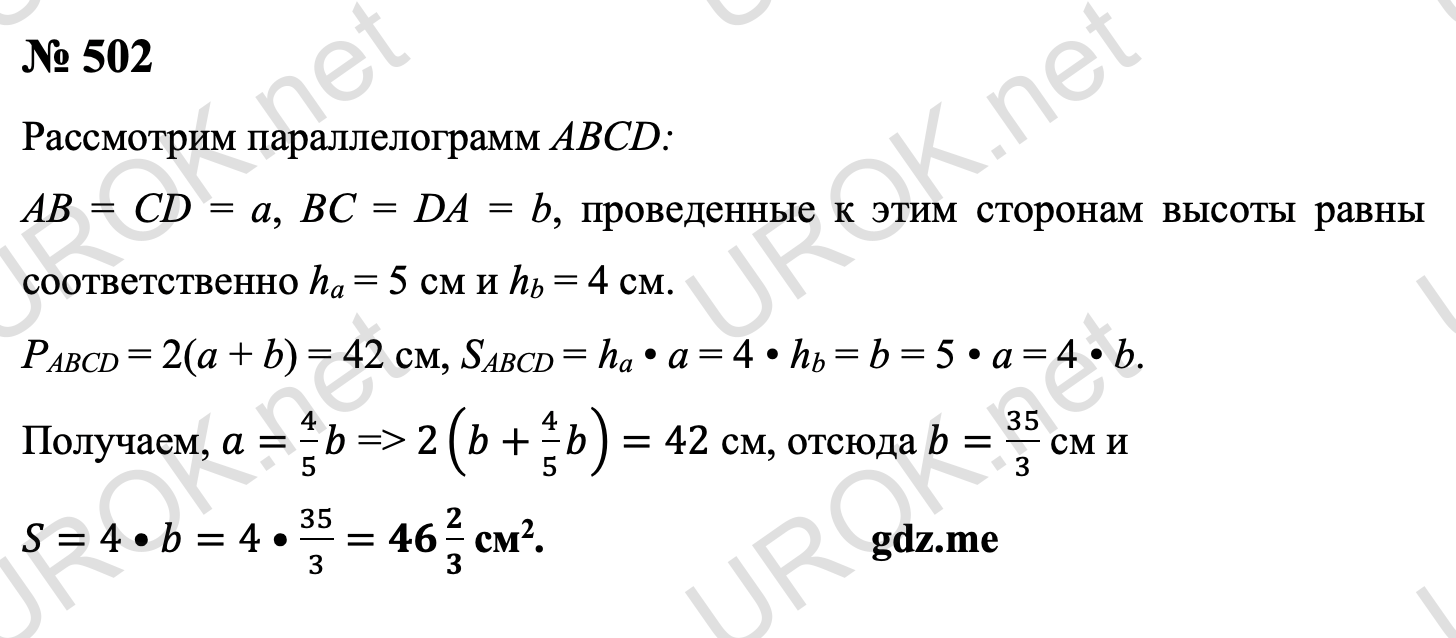 Ответ с подробным решением задания Геометрия 8 класс Атанасян: 502 Пусть в параллелограмме ABCD стороны AB = CD = a, а BC = DA = b, а приведенные к ним высоты равны соответственно ha = 5 см и hb = 4 см. Тогда периметр параллелограмма равен P = 2(a + b) = 42 см, а его площадь SABCD = ha • a = 4 • hb = b = 5 • a = 4 • b. Из уравнений получаем, что a=4/5 b, поэтому 2(b+4/5 b)=42 см, следовательно b=35/3 см, и S=4•b=4•35/3=46 2/3 см2. Ответ: 46 2/3  см2. 