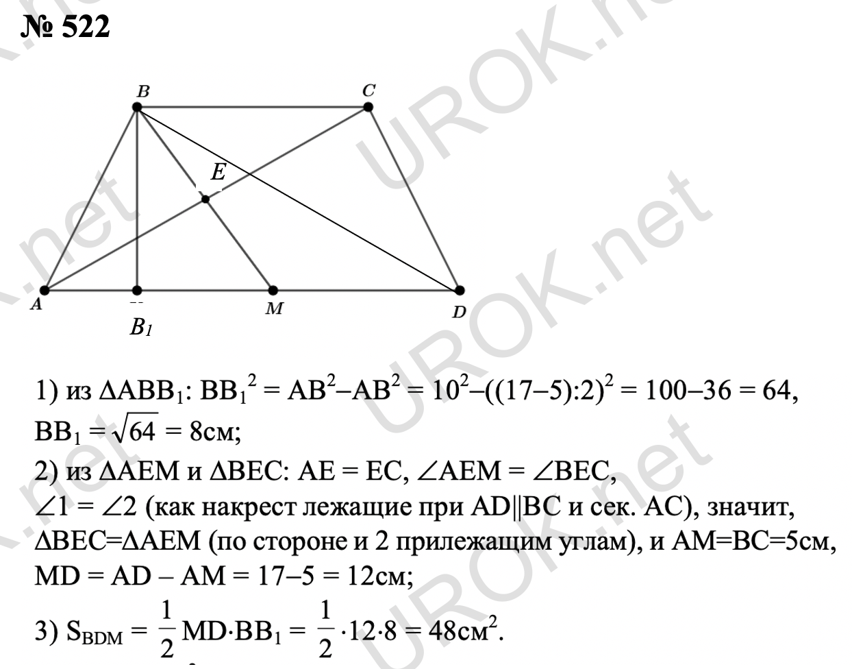 Ответ с подробным решением задания Геометрия 8 класс Атанасян: 522 Пусть ABCD – данная трапеция, а BK – ее высота, а точка o - середина диагонали. ΔAOM = ΔCOB (AO = OC, ∠AOM = ∠COB, ∠MAO = ∠BCO), значит, AM = BC = 5 см, и MD = AD – AM = 17 – 5 = 12 см.  Так как ABCD равнобедренная трапеция, то AK = ½(AD – BC) = ½(17 – 5) = 6  см. ΔABK - прямоугольный, следовательно, из теоремы Пифагора находим BK=√(〖AB〗^2-〖AK〗^2 )=√(10^2-6^2 )=√(100-36)=√64=8 см. SBDM = ½MD • BK = ½ • 12 • 8 = 48 см2 Ответ: 48 см2. 