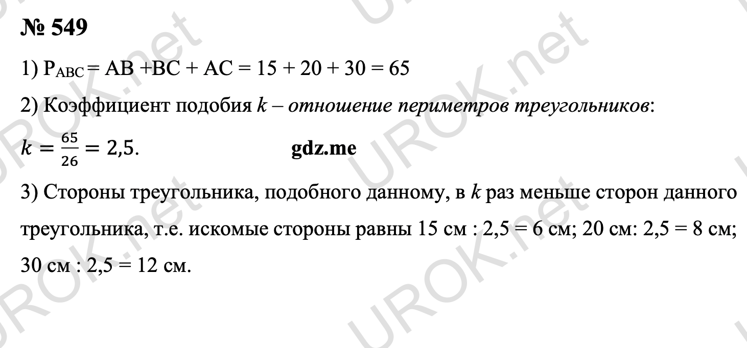 Ответ с подробным решением задания Геометрия 8 класс Атанасян: 549 Отношение периметров данных треугольников равно коэффициенту подобия k: k=(15+20+30)/26=2,5. Стороны треугольника, подобного данному, в k раз меньше сторон данного треугольника, т.е. искомые стороны равны 15 см : 2,5 = 6 см. 20 см: 2,5 = 8 см. 30 см : 2,5 = 12 см. Ответ: 6 см. 8 см. 12 см.  §2. Признаки подобия треугольников 