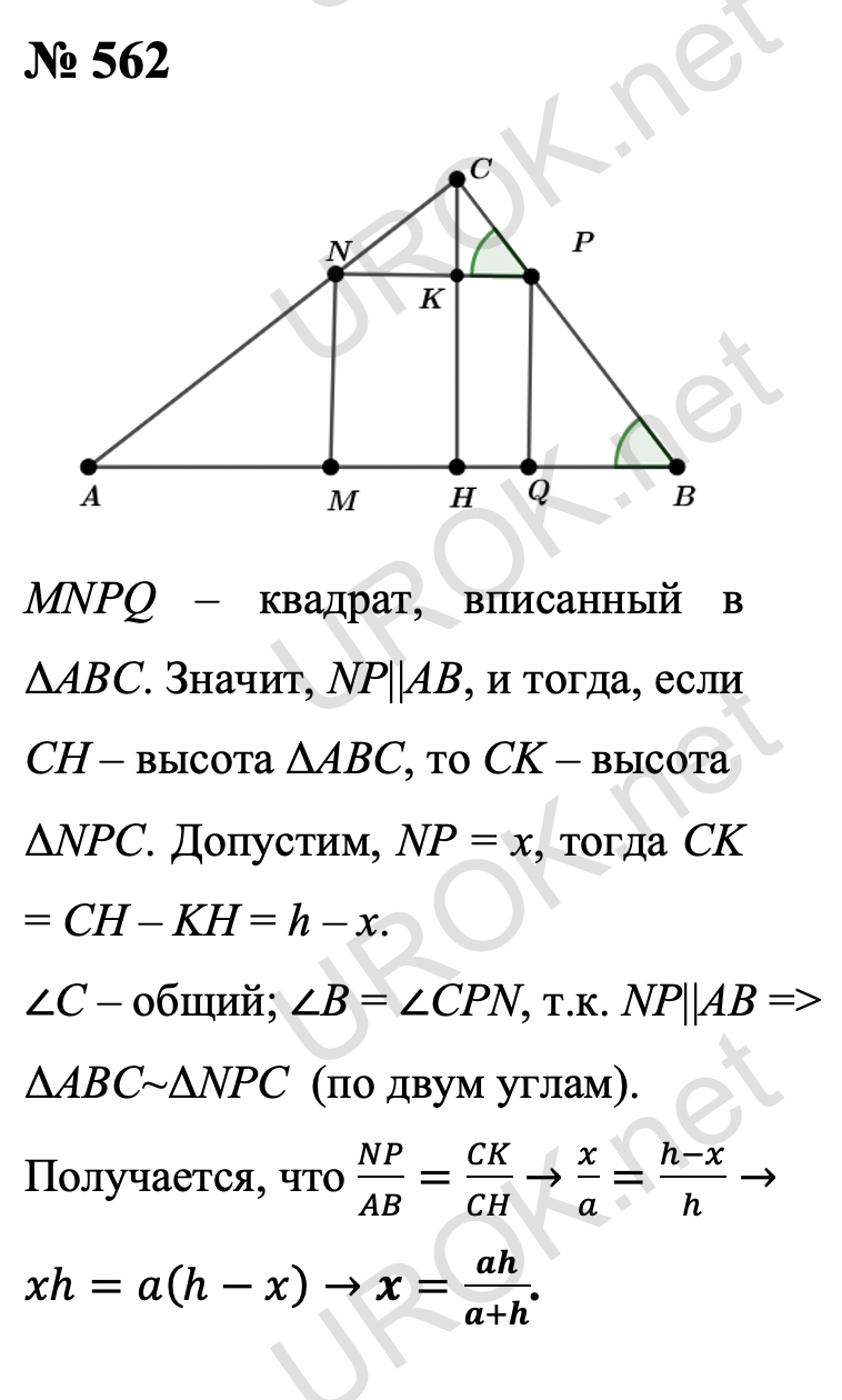 Ответ с подробным решением задания Геометрия 8 класс Атанасян: 562 Пусть MNPQ – квадрат, вписанный в треугольник ABC. Тогда NP||AB, и поэтому если CH – высота ΔABC, то CK – высота ΔNPC. Пусть NP = x, тогда CK = CH – KH = h – x.  Треугольники ABC и NPC подобны по двум углам (угол C – общий. ∠B = ∠CPN, так как NP||AB). Отсюда, согласно задаче 543, следует, что NP/AB=CK/CH→x/a=(h-x)/h→xh=a(h-x)→x=ah/(a+h). Ответ: ah/(a+h) 