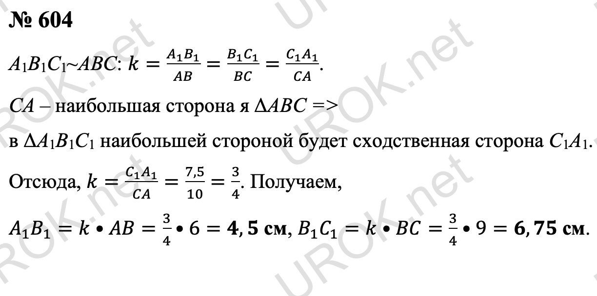 Ответ с подробным решением задания Геометрия 8 класс Атанасян: 604 По условию коэффициент подобия треугольников A1B1C1 и ABC равен k=(A_1 B_1)/AB=(B_1 C_1)/BC=(C_1 A_1)/CA. Так как в треугольнике ABC наибольшей стороной является CA, то в треугольнике A1B1C1 наибольшей стороной будет сходственная сторона C1A1. Поэтому k=(C_1 A_1)/CA=7,5/10=3/4.  Значит, A_1 B_1=k•AB=3/4•6=4,5 см, B_1 C_1=k•BC=3/4•9=6,75 см. Ответ: 4,5 см и 6,75 см. 