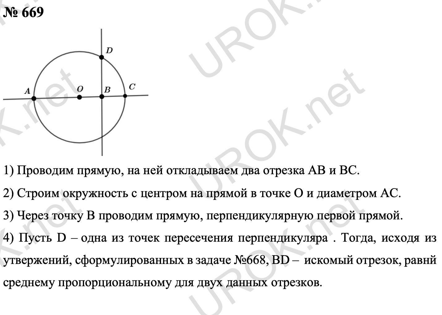 Ответ с подробным решением задания Геометрия 8 класс Атанасян: 669 На произвольной прямой отложим последовательно два заданный отрезка AB и BC. Найдем середину отрезка AC – точку O, и построим окружность диаметром AC. Через точку B проведем прямую, перпендикулярную AB. Пусть одна из точек пересечения этой прямой с окружностью – D. Тогда следовательно задаче 668, отрезок BD – средний пропорциональный между заданными отрезками.  