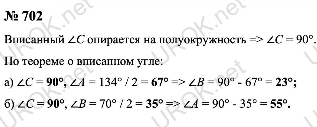 Ответ с подробным решением задания Геометрия 8 класс Атанасян: 702 Вписанный ∠C опирается на полуокружность, следовательно ∠C = 90°. По теореме о вписанном угле:  а) ∠A = 134° / 2 = 67°, а значит, ∠B = 90° - 67° = 23°.  б)  ∠B = 70° / 2 = 35°, а значит, ∠A = 90° - 35° = 55°. Ответ: а)  ∠A =  67°,  ∠B = 23° и ∠C = 90°. б)  ∠A = 55°, ∠B = 35° и ∠C = 90°. 