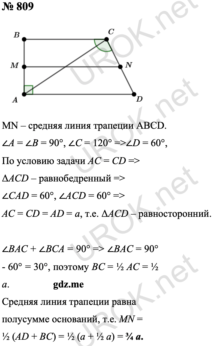 Ответ с подробным решением задания Геометрия 9 класс Атанасян: 809 ∠A = ∠B = 90°, ∠C = 120°, следовательно ∠D = 60°, так как AC = CD (по условию), то треугольник ACD равнобедренный, следовательно, ∠CAD = 60°, ∠ACD = 60°, поэтому AC = CD = AD = a, т.е. треугольник ACD – равносторонний. Так как ∠BAC + ∠BCA = 90°, то ∠BAC = 90° - 60° = 30°, поэтому BC = ½ AC = ½ a. Значит, MN = ½ (AD + BC) = ½ (a + ½ a) = ¾ a. Ответ: MN = ¾ a. 