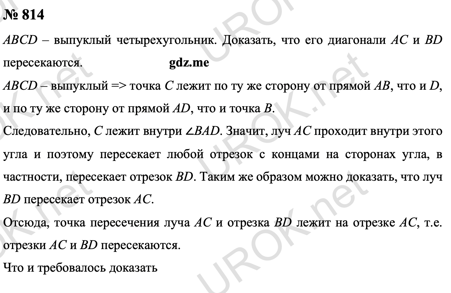 Ответ с подробным решением задания Геометрия 9 класс Атанасян: 814 Пусть ABCD – выпуклый четырехугольник. Докажем что его диагонали AC и D пересекаются.  Так как четырехугольник ABCD выпуклый, то точка C лежит по ту же сторону от прямой AB, что и точка D, и по ту же сторону от прямой AD, что и точка B. Поэтому точка C лежит внутри ∠BAD. Следовательно, луч AC проходит внутри этого угла и поэтому пересекает любой отрезок с концами на сторонах угла, в частности, пересекает отрезок BD. Аналогично можно доказать, что луч BD пересекает отрезок AC. Отсюда следует, что точка пересечения луча AC и отрезка BD лежит на отрезке AC, т.е. отрезки AC и BD пересекаются. Вывод: что требовалось доказать 