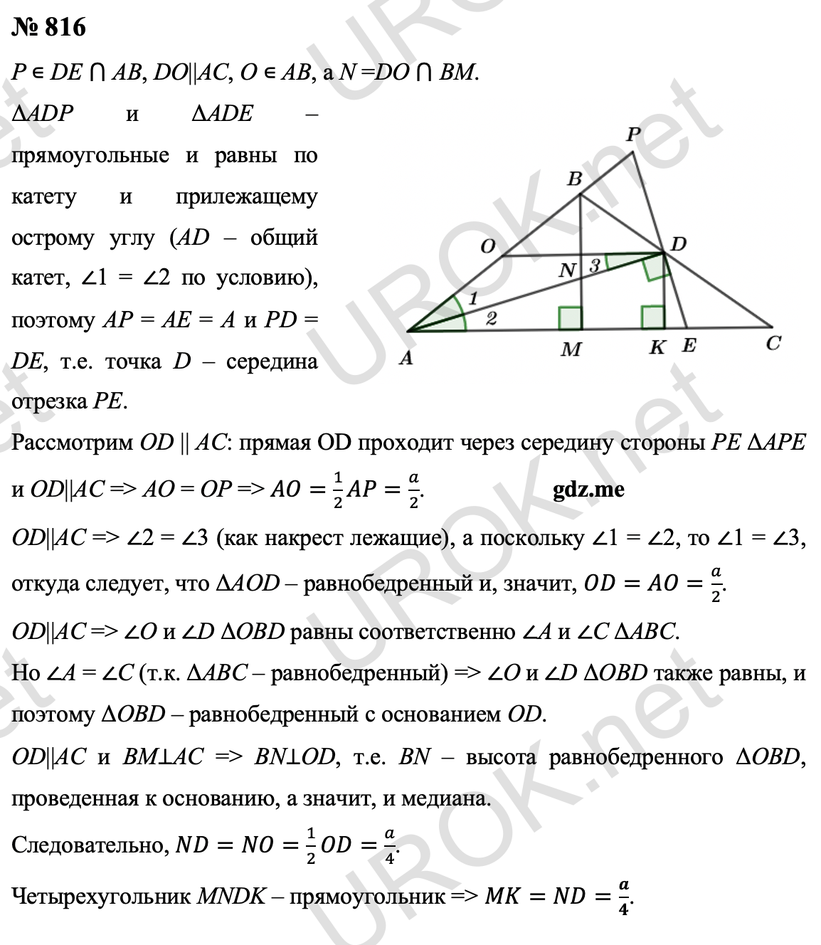 Ответ с подробным решением задания Геометрия 9 класс Атанасян: 816 Пусть P – точка пересечения прямых DE и AB, DO||AC, O ∊ AB, а N – точка пересечения прямых DO и BM. Прямоугольные треугольники ADP и ADE равны по катету и прилежащему острому углу (AD – общий катет, ∠1 = ∠2 по условию), поэтому AP = AE = A и PD = DE, т.е. точка D – середина отрезка PE.  Рассмотрим прямую OD, параллельную AC. Эта прямая проходит через середину стороны PE ΔAPE и OD||AC, поэтому AO = OP (задача 384) и, следовательно, AO=1/2 AP=a/2.  Так как OD||AC, то ∠2 = ∠3 (как накрест лежащие), а поскольку ∠1 = ∠2, то ∠1 = ∠3, откуда следует, что ΔAOD – равнобедренный и, значит, OD=AO=a/2. Так как OD||AC, то углы O и D треугольника OBD равны соответственно углам A и C треугольника ABC. Но углы A и C равны, поскольку ΔABC – равнобедренный. Следовательно,  углы O и D ΔOBD также равны, и поэтому ΔOBD – равнобедренный с основанием OD. Так как OD||AC и BM⊥AC, то BN⊥OD, т.е. отрезок BN – высота равнобедренного ΔOBD, проведенная к основанию, а значит, и медиана. Итак, ND=NO=1/2 OD=a/4.  Четырехугольник MNDK, очевидно, является прямоугольником, поэтому MK=ND=a/4. Ответ: a/4 