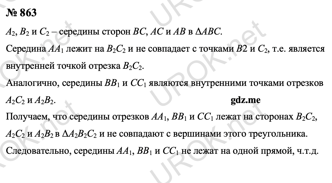 Ответ с подробным решением задания Геометрия 9 класс Атанасян: 863 Пусть точки A2, B2 и C2 – середины сторон BC, AC и AB ΔABC. Середина отрезка AA1 лежит на отрезке B2C2, причем не совпадает с точками B2 и C2, т.е. является внутренней точкой отрезка B2C2. Аналогично, середины отрезков BB1 и CC1 являются внутренними точками отрезков A2C2 и A2B2. Таким образом, середины отрезков AA1, BB1 и CC1 лежат соответственно на сторонах B2C2, A2C2 и A2B2 ΔA2B2C2 не совпадают с вершинами этого треугольника. Отсюда следует, что середины отрезков AA1, BB1 и CC1 не лежат на одной прямой. 