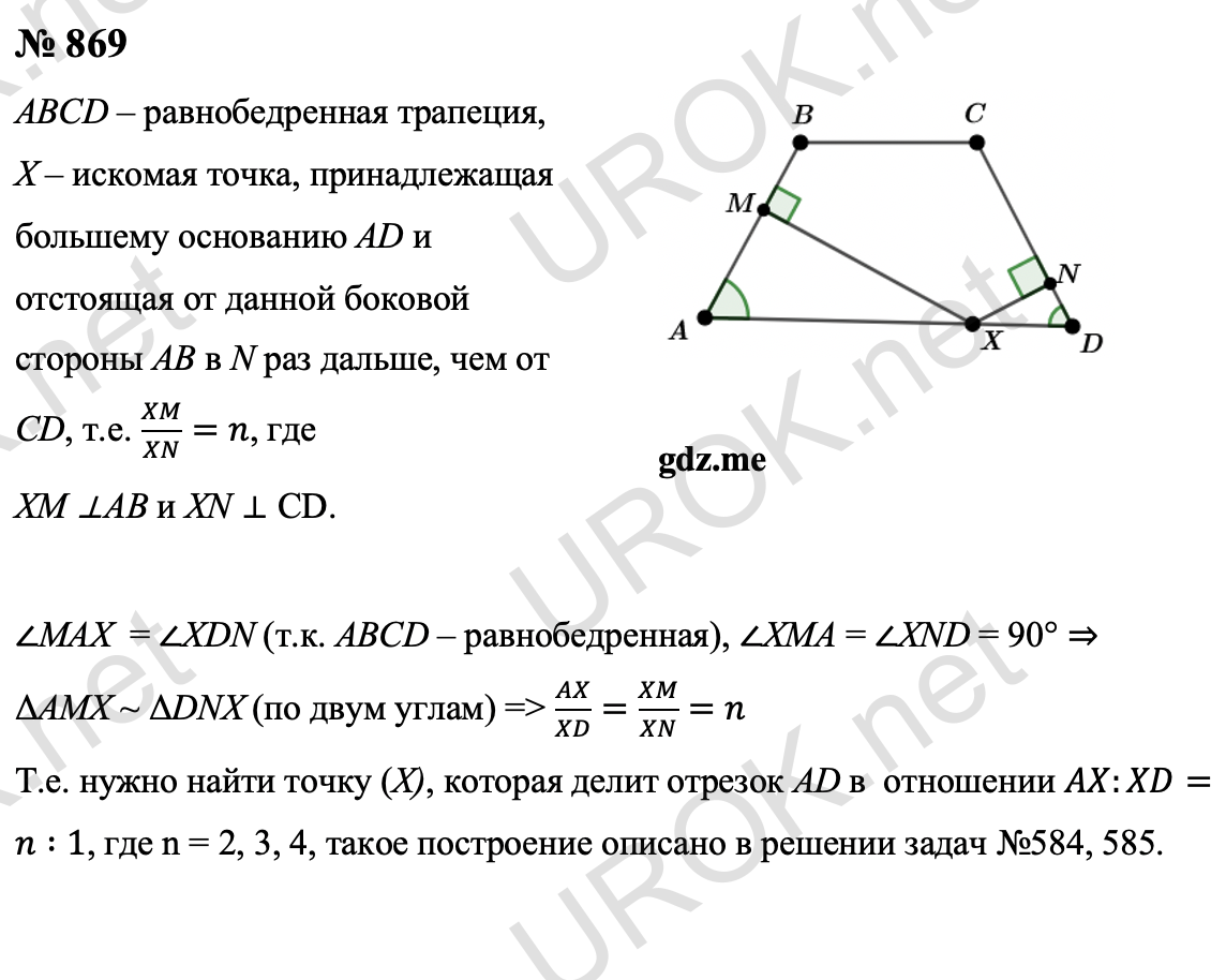 Ответ с подробным решением задания Геометрия 9 класс Атанасян: 869 Пусть ABCD – данная равнобедренная трапеция, X – искомая точка, принадлежащая большему основанию AD и отстоящая от данной боковой стороны AB в N раз дальше, чем от CD, т.е. XM/XN=n, где  XM и XN – перпендикуляры к прямым AB и CD.  Так как∠MAX  = ∠XDN (т.к. ABCD – данная равнобедренная трапеция), ∠XMA = ∠XND = 90° ⇒ ΔAMX ~ ΔDNX (по двум углам), поэтому AX/XD=XM/XN=n Таким образом, задача сводится к построению точки X, которая делит отрезок AD в заданном отношении, т.е. AX_XD=n:1. Построение где n=2: На луче AB, с помощью циркуля отложим на нем 3 равных отрезков. Проведем прямую BD и от конца 2 отрезка проведем прямую параллельную BD, пересекающую AD в точке X. По теореме Фалеса отрезок AD будет разделен в искомом отношении. Так же и для других случаях, где N = 3 и 4.  