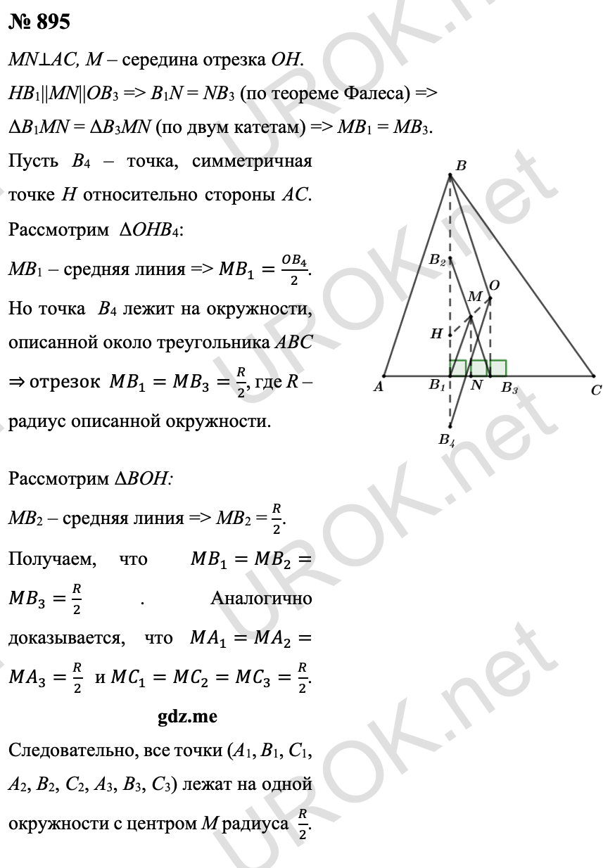 Ответ с подробным решением задания Геометрия 9 класс Атанасян: 895 Пусть точка M – середина отрезка OH, MN⊥AC. Поскольку прямые HB1||MN||OB3, то по теореме Фалеса B1N = NB3. Поэтому прямоугольные ΔB1MN = ΔB3MN по двум катетам, а значит, MB1 = MB3. Пусть B4 – точка, симметричная точке H относительно стороны AC. В  ΔOHB4 отрезок MB1 – средняя линия, поэтому 〖MB〗_1=(OB_4)/2. Но точка  B4 лежит на окружности, описанной около треугольника ABC ⇒ отрезок  MB_1=MB_3=R/2,  R – радиус описанной окружности.  Отрезок MB2, будучи средней линией ΔBOH, также равен  R/2. Тем самым  MB_1=MB_2=MB_3=R/2. Аналогично доказывается, что MA_1=MA_2=MA_3=R/2  и MC_1=MC_2=MC_3=R/2. Это означает, что все точки: A1, B1, C1, A2, B2, C2, A3, B3, C3 – лежат на одной окружности с центром M радиуса  R/2. 