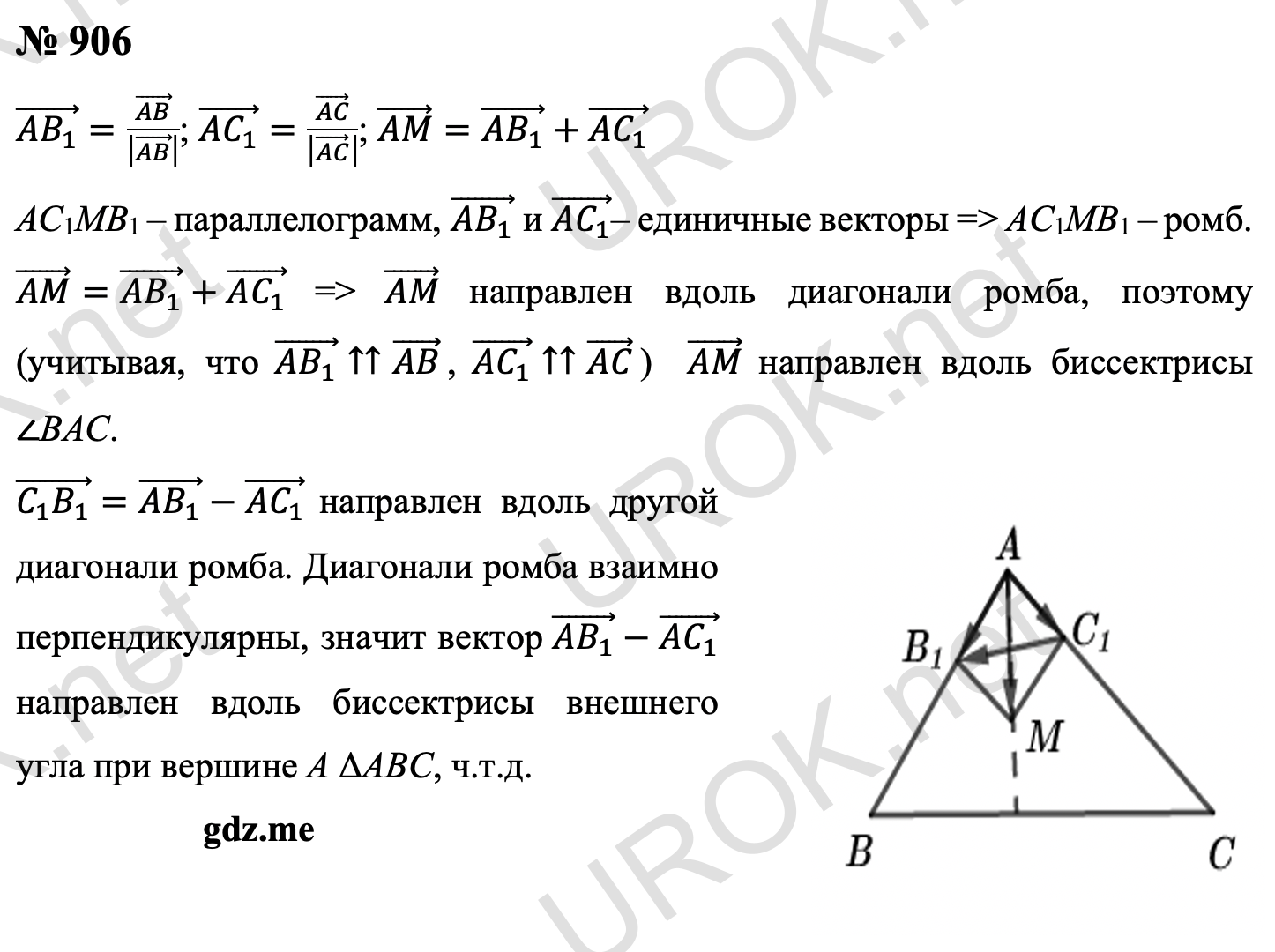Ответ с подробным решением задания Геометрия 9 класс Атанасян: 906 Рассмотрим векторы (AB_1 ) ⃗=(AB) ⃗/|(AB) ⃗ | , (AC_1 ) ⃗=(AC) ⃗/|(AC) ⃗ | , (AM) ⃗=(AB_1 ) ⃗+(AC_1 ) ⃗ По правилу параллелограмма сложения векторов четырехугольник AC1MB1 – параллелограмм, а так как векторы (AB_1 ) ⃗ и (AC_1 ) ⃗– единичные, то AC1MB1 – ромб. Из равенства (AM) ⃗=(AB_1 ) ⃗+(AC_1 ) ⃗ следует, что вектор AM направлен вдоль диагонали этого ромба. Отсюда, учитывая, что (AB_1 ) ⃗↑↑(AB) ⃗, (AC_1 ) ⃗↑↑(AC) ⃗,  мы заключаем, что (AM) ⃗ направлен вдоль биссектрисы ∠BAC. Вектор (C_1 B_1 ) ⃗=(AB_1 ) ⃗-(AC_1 ) ⃗ направлен вдоль другой диагонали ромба. Так как диагонали ромба взаимно перпендикулярны, то вектор (AB_1 ) ⃗-(AC_1 ) ⃗ направлен вдоль биссектрисы внешнего угла при вершине A треугольника ABC.  