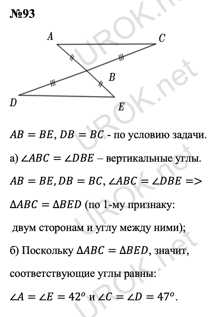 Ответ с подробным решением задания Геометрия 7 класс Атанасян: 93 AB=BE, DB=BC - по условию задачи. а) ∠ABC=∠DBE – вертикальные углы.  AB=BE,DB=BC, ∠ABC=∠DBE=> ∆ABC=∆BED (по 1-му признаку:  двум сторонам и углу между ними). б) Поскольку ∆ABC=∆BED, значит,  соответствующие углы равны:  ∠A=∠E=42^o и ∠C=∠D=47^o.  