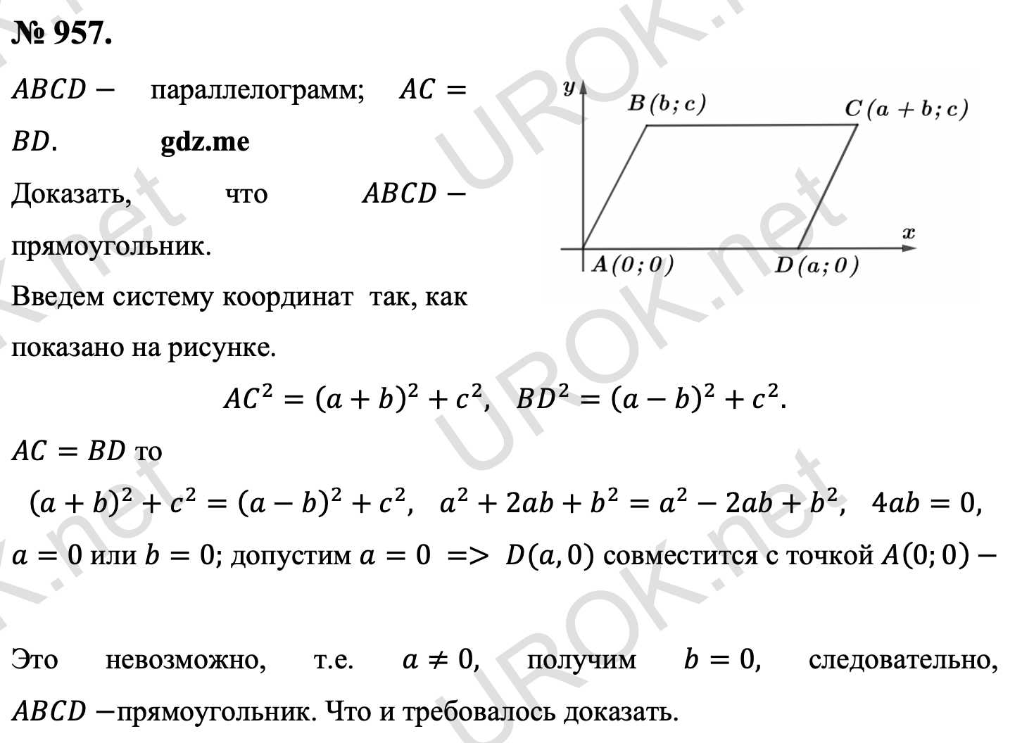 Ответ с подробным решением задания Геометрия 9 класс Атанасян: 957. Дано: ABCD- параллелограмм. AC=BD. Доказать: ABCD-  прямоугольник. Введем систему координат  так, как показано на рисунке.  AC^2=(a+b)^2+c^2,  BD^2=(a-b)^2+c^2. Т.к. AC=BD то (a+b)^2+c^2=(a-b)^2+c^2,  a^2+2ab+b^2=a^2-2ab+b^2,  4ab=0, a=0 или b=0. допустим a=0, то D(a,0) совместится с точкой A(0.0)-  Это невозможно, т.е. a≠0, получим b=0, значит ABCD-прямоугольник. Что и требовалось доказать. 