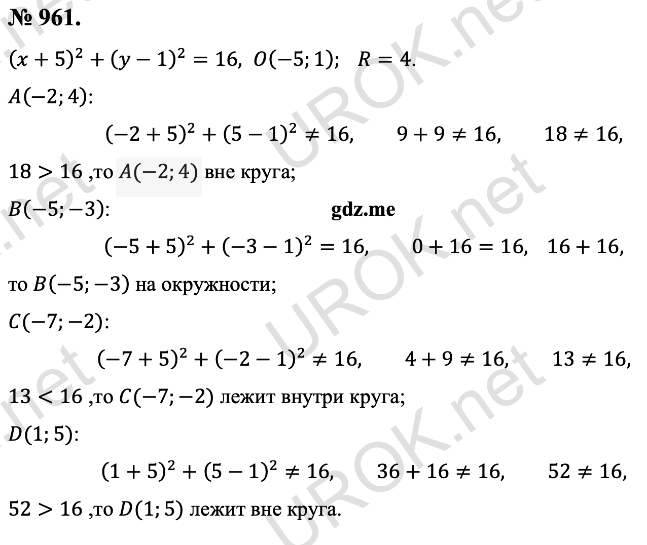 Ответ с подробным решением задания Геометрия 9 класс Атанасян: 961. (x+5)^2+(y-1)^2=16,O(-5.1). R=4. A(-2.4): (-2+5)^2+(5-1)^2≠16,9+9≠16,18≠16, т.к. 18>16 ,то A(-2.4) вне круга. B(-5.-3): (-5+5)^2+(-3-1)^2=16,0+16=16,  16+16, то B(-5.-3) на окружности. C(-7.-2): (-7+5)^2+(-2-1)^2≠16,4+9≠16,13≠16, т.к. 13<16 ,то C(-7.-2) лежит внутри круга. D(1.5): (1+5)^2+(5-1)^2≠16,36+16≠16,52≠16, т.к. 52>16 ,то D(1.5) лежит вне круга. 