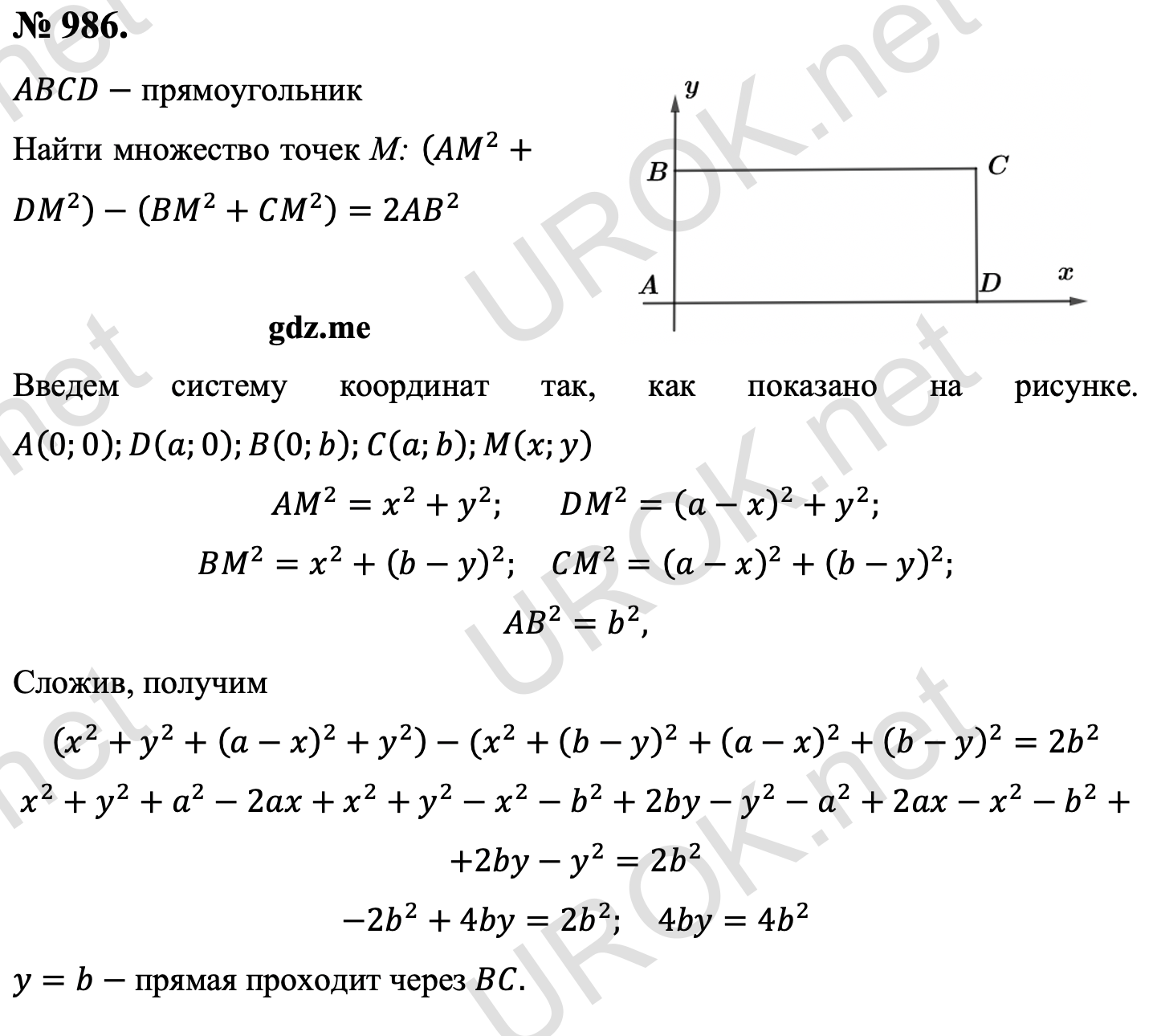 Ответ с подробным решением задания Геометрия 9 класс Атанасян: 986. Дано: ABCD- прямоугольник Найти множество точек М: (AM^2+DM^2 )-(BM^2+CM^2 )=2AB^2 Введем систему координат так, как показано на рисунке. A(0.0).D(a.0).B(0.b).C(a.b).M(x.y) AM^2=x^2+y^2. DM^2=(a-x)^2+y^2. BM^2=x^2+(b-y)^2.  CM^2=(a-x)^2+(b-y)^2. AB^2=b^2, Сложив, получим (x^2+y^2+(a-x)^2+y^2 )-(x^2+(b-y)^2+(a-x)^2+(b-y)^2=2b^2 x^2+y^2+a^2-2ax+x^2+y^2-x^2-b^2+2by-y^2-a^2+2ax-x^2-b^2+ +2by-y^2=2b^2 -2b^2+4by=2b^2.  4by=4b^2 y=b- прямая проходит через BC. 