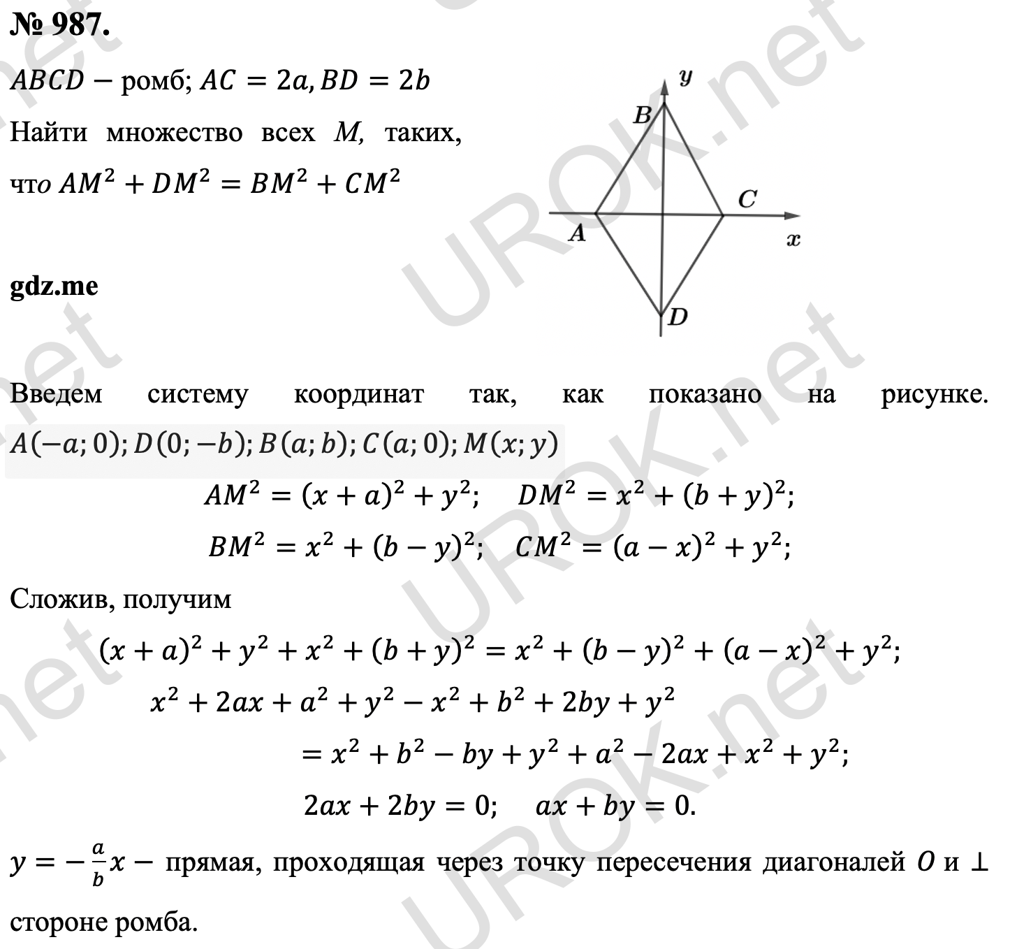 Ответ с подробным решением задания Геометрия 9 класс Атанасян: 987. Дано: ABCD- ромб. AC=2a,BD=2b Найти множество всех М, таких, что AM^2+DM^2=BM^2+CM^2 Введем систему координат так, как показано на рисунке. A(-a.0).D(0.-b).B(a.b).C(a.0).M(x.y) AM^2=(x+a)^2+y^2. DM^2=x^2+(b+y)^2. BM^2=x^2+(b-y)^2.  CM^2=(a-x)^2+y^2. Сложив, получим (x+a)^2+y^2+x^2+(b+y)^2=x^2+(b-y)^2+(a-x)^2+y^2. x^2+2ax+a^2+y^2-x^2+b^2+2by+y^2=x^2+b^2-by+y^2+a^2-2ax+x^2+y^2. 2ax+2by=0. ax+by=0. y=-a/b x- прямая, проходящая через точку пересечения диагоналей O и ⊥ стороне ромба. 