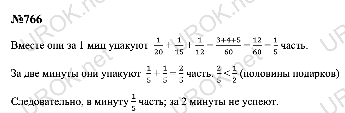 Ответ с подробным решением задания Математика 5 класс Дорофеев: 766 Вместе они за 1 мин упакуют  1/20 + 1/15 + 1/12 = (3+4+5)/60 = 12/60 = 1/5 часть. За две минуты они упакуют  1/5 + 1/5 = 2/5 часть. 2/5  < 1/2 (половины подарков) Следовательно, в минуту 1/5 часть; за 2 минуты не успеют.  