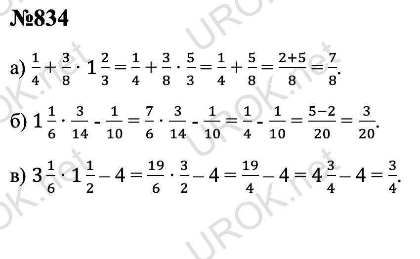 Ответ с подробным решением задания Математика 5 класс Дорофеев: 834 а) 1/4 + 3/8 ∙ 1 2/3 = 1/4 + 3/8 ∙ 5/3 = 1/4 + 5/8 = (2+5)/8 = 7/8. б) 1 1/6 ∙ 3/14 - 1/10 = 7/6 ∙ 3/14 - 1/10 = 1/4 - 1/10 = (5-2)/20 = 3/20. в) 3 1/6 ∙ 1 1/2 – 4 = 19/6 ∙ 3/2 – 4 = 19/4 – 4 = 4 3/4 – 4 = 3/4.  