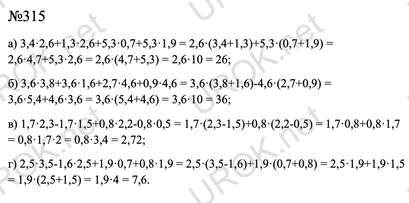 Ответ с подробным решением задания Математика 6 класс Дорофеев: 315 а) 3,4·2,6+1,3·2,6+5,3·0,7+5,3·1,9 = 2,6·(3,4+1,3)+5,3·(0,7+1,9) = 2,6·4,7+5,3·2,6 = 2,6·(4,7+5,3) = 2,6·10 = 26; б) 3,6·3,8+3,6·1,6+2,7·4,6+0,9·4,6 = 3,6·(3,8+1,6)-4,6·(2,7+0,9) = 3,6·5,4+4,6·3,6 = 3,6·(5,4+4,6) = 3,6·10 = 36; в) 1,7·2,3-1,7·1,5+0,8·2,2-0,8·0,5 = 1,7·(2,3-1,5)+0,8·(2,2-0,5) = 1,7·0,8+0,8·1,7 = 0,8·1,7·2 = 0,8·3,4 = 2,72; г) 2,5·3,5-1,6·2,5+1,9·0,7+0,8·1,9 = 2,5·(3,5-1,6)+1,9·(0,7+0,8) = 2,5·1,9+1,9·1,5 = 1,9·(2,5+1,5) = 1,9·4 = 7,6.  