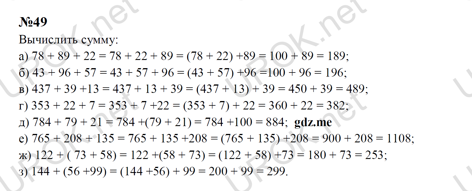 Ответ с подробным решением задания Математика 5 класс Никольский: 49 Вычислить сумму: а) 78 + 89 + 22 = 78 + 22 + 89 = (78 + 22) +89 = 100 + 89 = 189; б) 43 + 96 + 57 = 43 + 57 + 96 = (43 + 57) +96 =100 + 96 = 196; в) 437 + 39 +13 = 437 + 13 + 39 = (437 + 13) + 39 = 450 + 39 = 489; г) 353 + 22 + 7 = 353 + 7 +22 = (353 + 7) + 22 = 360 + 22 = 382; д) 784 + 79 + 21 = 784 +(79 + 21) = 784 +100 = 884;   е) 765 + 208 + 135 = 765 + 135 +208 = (765 + 135) +208 = 900 + 208 = 1108; ж) 122 + ( 73 + 58) = 122 +(58 + 73) = (122 + 58) +73 = 180 + 73 = 253; з) 144 + (56 +99) = (144 +56) + 99 = 200 + 99 = 299.