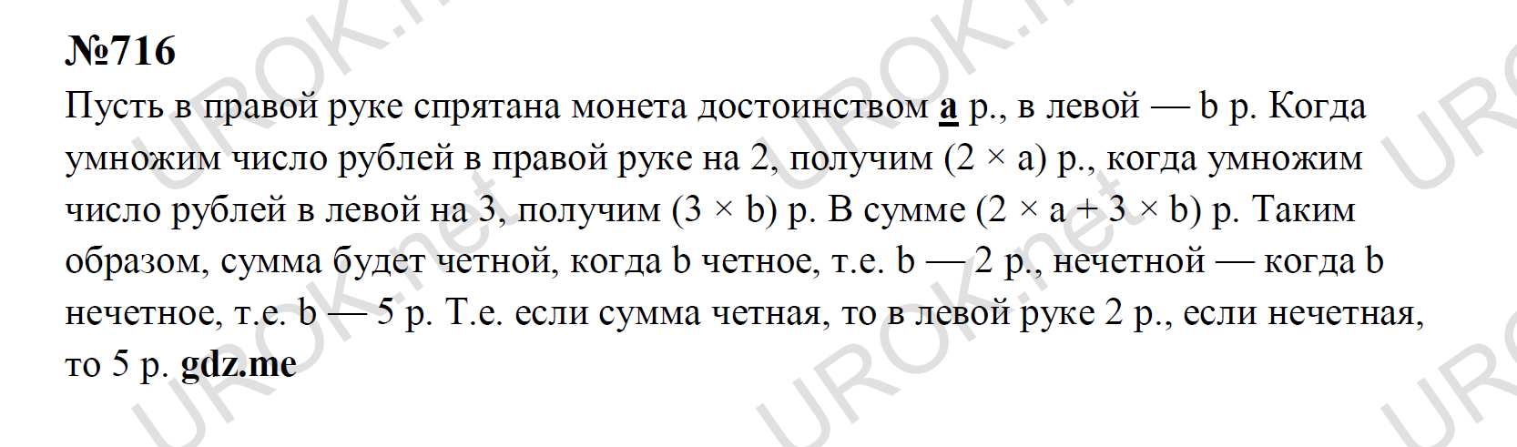 Ответ с подробным решением задания Математика 5 класс Никольский: 716 Пусть в правой руке спрятана монета достоинством а р., в левой — b р. Когда умножим число рублей в правой руке на 2, получим (2 × а) р., когда умножим число рублей в левой на 3, получим (3 × b) р. В сумме (2 × а + 3 × b) р. Таким образом, сумма будет четной, когда b четное, т.е. b — 2 р., нечетной — когда b нечетное, т.е. b — 5 р. Т.е. если сумма четная, то в левой руке 2 р., если нечетная, то 5 р. 