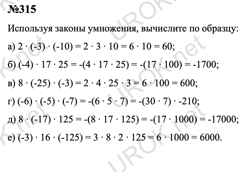 315. Используя законы умножения, вычислите по образцу: а) 2•(-3)•(-10); б) (-4)•17•25; в) 8•(-25)•(-3); г) (-6)•(-5)•(-7); д) 8•(-17)•125; е) (-3)•16•(-125).   Ответ с подробным решением задания Математика 6 класс Никольский 315 Используя законы умножения, вычислите по образцу: а) 2 ∙ (-3) ∙ (-10) = 2 ∙ 3 ∙ 10 = 6 ∙ 10 = 60; б) (-4) ∙ 17 ∙ 25 = -(4 ∙ 17 ∙ 25) = -(17 ∙ 100) = -1700; в) 8 ∙ (-25) ∙ (-3) = 2 ∙ 4 ∙ 25 ∙ 3 = 6 ∙ 100 = 600; г) (-6) ∙ (-5) ∙ (-7) = -(6 ∙ 5 ∙ 7) = -(30 ∙ 7) ∙ -210; д) 8 ∙ (-17) ∙ 125 = -(8 ∙ 17 ∙ 125) = -(17 ∙ 1000) = -17000; е) (-3) ∙ 16 ∙ (-125) = 3 ∙ 8 ∙ 2 ∙ 125 = 6 ∙ 1000 = 6000.   