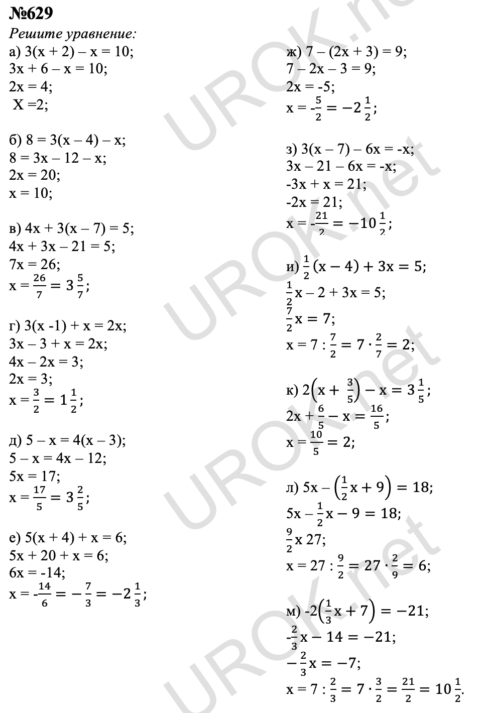 629. Решите уравнение: а) 3(x+2)-x=10; б) 8=3(x-4)-x; в) 4x+3(x-7)=5; г) 3(x-1)+x=2x; д) 5-x=4(x-3); е) 5(x+4)+x=6; ж) 7-(2x+3)=9; з) 3(x-7)-6x=-x; и) 1/2 (x-4)+3x=5; к) 2(x+3/5)-x=3 1/5; л) 5x-(1/2 x+9)=18; м)-2(1/3 x+7)=-21.   Ответ с подробным решением задания Математика 6 класс Никольский 629 Решите уравнение:   а) 3(х + 2) – х = 10; 3х + 6 – х = 10; 2х = 4;  Х =2;  б) 8 = 3(х – 4) – х; 8 = 3х – 12 – х; 2х = 20; х = 10;  в) 4х + 3(х – 7) = 5; 4х + 3х – 21 = 5; 7х = 26; х = 26/7=3 5/7;  г) 3(х -1) + х = 2х; 3х – 3 + х = 2х; 4х – 2х = 3; 2х = 3; х = 3/2=1 1/2;  д) 5 – х = 4(х – 3); 5 – х = 4х – 12; 5х = 17; х = 17/5=3 2/5;  е) 5(х + 4) + х = 6; 5х + 20 + х = 6; 6х = -14; х = -14/6=-7/3=-2 1/3;  ж) 7 – (2х + 3) = 9; 7 – 2х – 3 = 9; 2х = -5; х = -5/2=-2 1/2;  з) 3(х – 7) – 6х = -х; 3х – 21 – 6х = -х; -3х + х = 21; -2х = 21; х = -21/2=-10 1/2;  и) 1/2 (х-4)+3х=5; 1/2 х – 2 + 3х = 5; 7/2 х=7; х = 7 : 7/2=7∙2/7=2;  к) 2(х+ 3/5)-х=3 1/5; 2х + 6/5-х=16/5; х =  10/5=2;  л) 5х – (1/2 х+9)=18; 5х – 1/2 х-9=18; 9/2 х 27; х = 27 : 9/2=27∙2/9=6;  м) -2(1/3 х+7)=-21; -2/3 х-14=-21; -2/3 х=-7; х = 7 : 2/3=7∙3/2=21/2=10 1/2.     3.10. Решение задач с помощью уравнений  