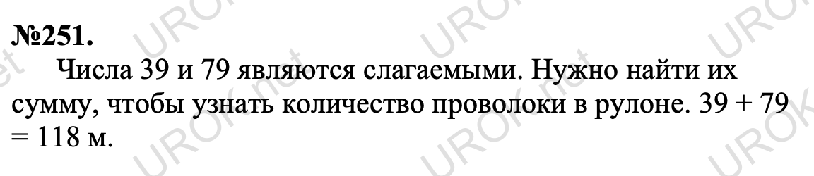 251. От рулона проволоки отрезали 39 м, после чего в нём осталось 79 м. Сколько метров проволоки было в рулоне? Ответ с подробным решением задания Математика 5 класс Виленкин 251. Числа 39 и 79 являются слагаемыми. Нужно найти их сумму, чтобы узнать количество проволоки в рулоне. 39 + 79 = 118 м.
