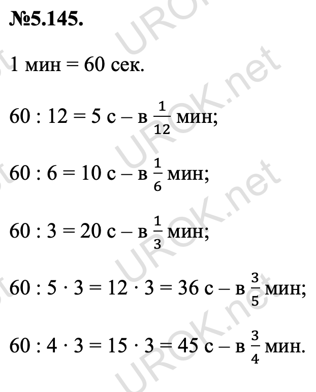 Ответ: №5.145. 1 мин = 60 сек. 60 : 12 = 5 с – в 1/12 мин; 60 : 6 = 10 с – в 1/6 мин; 60 : 3 = 20 с – в 1/3 мин; 60 : 5 ∙ 3 = 12 ∙ 3 = 36 с – в 3/5 мин; 60 : 4 ∙ 3 = 15 ∙ 3 = 45 с – в 3/4 мин. – подробное решение задания Математика 5 класс Виленкин