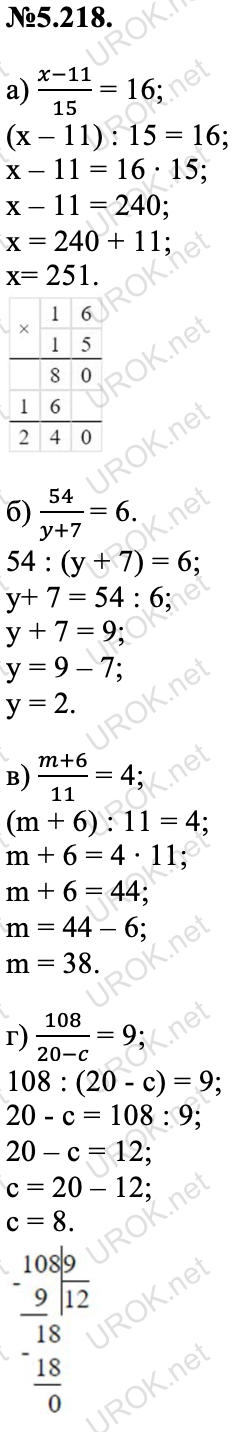 Ответ: №5.218. а) (x-11)/15 = 16; (x – 11) : 15 = 16; x – 11 = 16 ∙ 15; x – 11 = 240; x = 240 + 11; x= 251. б) 54/(y+7) = 6. 54 : (y + 7) = 6; y+ 7 = 54 : 6; y + 7 = 9; y = 9 – 7; y = 2. в) (m+6)/11 = 4; (m + 6) : 11 = 4; m + 6 = 4 ∙ 11; m + 6 = 44; m = 44 – 6; m = 38. г) 108/(20-c) = 9; 108 : (20 - c) = 9; 20 - c = 108 : 9; 20 – с = 12; с = 20 – 12; с = 8.  – подробное решение задания Математика 5 класс Виленкин
