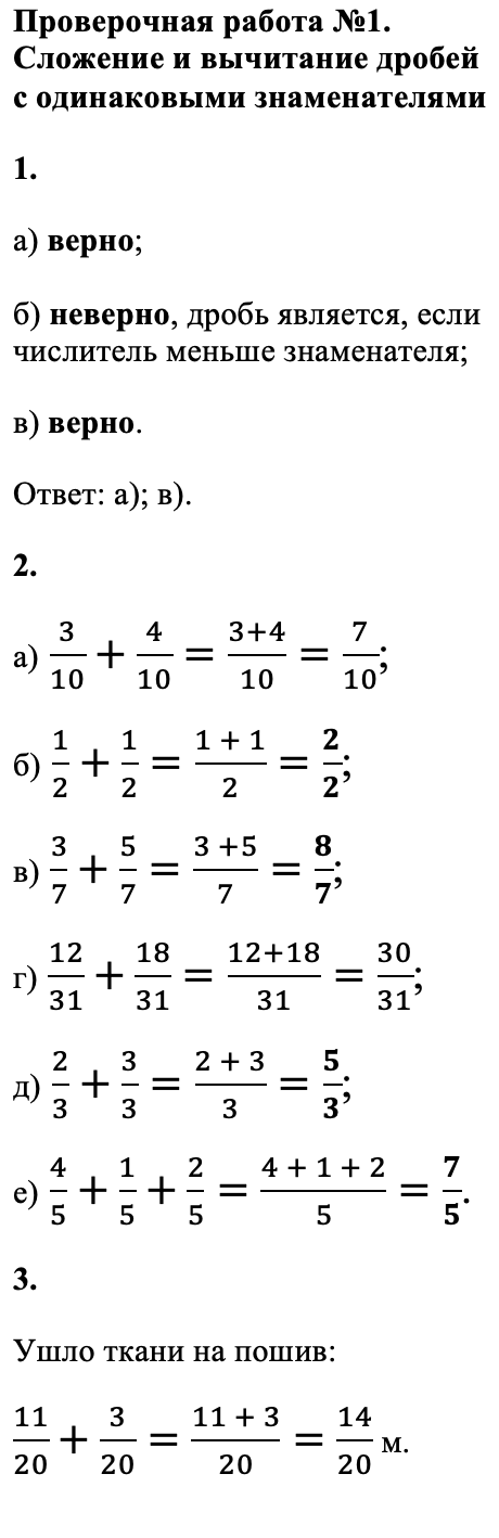 Ответ: Проверьте себя стр. 36. Проверочная работа №1. Сложение и вычитание дробей с одинаковыми знаменателями 1. а) верно; б) неверно, дробь является, если числитель меньше знаменателя; в) верно. Ответ: а); в). 2. а) 3/10+4/10=(3+4)/10=7/10; б) 1/2+1/2=(1 + 1)/2=2/2; в) 3/7+5/7=(3 +5)/7=8/7; г) 12/31+18/31=(12+18)/31=30/31; д) 2/3+3/3=(2 + 3)/3=5/3; е) 4/5+1/5+2/5=(4 + 1 + 2)/5=7/5. 3. Ушло ткани на пошив: 11/20 + 3/20 = (11 + 3)/20 = 14/20 м.
