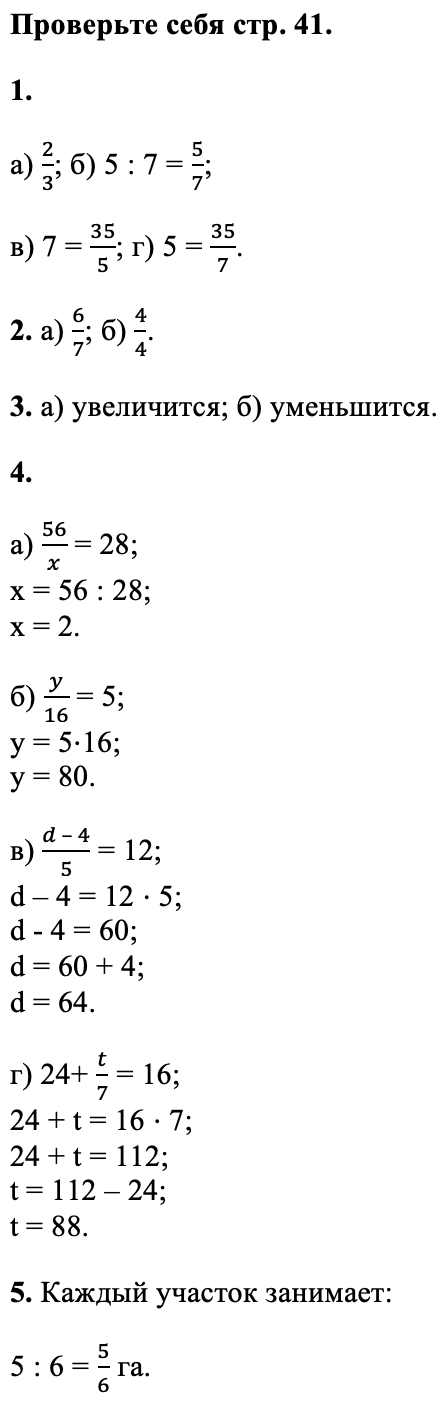 Ответ: Проверьте себя стр. 41. 1. а) 2/3; б) 5 : 7 = 5/7; в) 7 = 35/5; г) 5 = 35/7. 2. а) 6/7; б) 4/4. 3. а) увеличится; б) уменьшится. 4. а) 56/x = 28; x = 56 : 28; x = 2. б) y/16 = 5; y = 5⋅16; y = 80. в) (d – 4)/5 = 12; d – 4 = 12 ⋅ 5; d - 4 = 60; d = 60 + 4; d = 64. г) 24+ t/7 = 16; 24 + t = 16 ⋅ 7; 24 + t = 112; t = 112 – 24; t = 88. 5. Каждый участок занимает: 5 : 6 = 56 га.