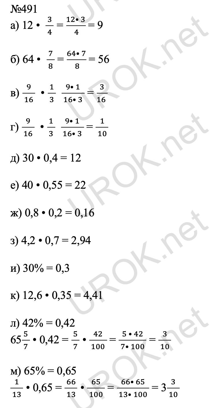 Ответ с подробным решением задания Математика 6 класс Виленкин 1 часть: 491 а) 12 •  3/( 4 ) = (12• 3)/(  4 ) = 9  б) 64 •  7/( 8 ) = (64• 7)/(  8 ) = 56  в) 9/( 16 )  • 1/( 3 )  (9• 1)/( 16• 3 ) = 3/(16 )  г) 9/( 16 )  • 1/( 3 )  (9• 1)/( 16• 3 ) = 1/( 10 )  д) 30 • 0,4 = 12  е) 40 • 0,55 = 22  ж) 0,8 • 0,2 = 0,16  з) 4,2 • 0,7 = 2,94  и) 30% = 0,3   к) 12,6 • 0,35 = 4,41  л) 42% = 0,42 655/( 7 ) • 0,42 = 5/( 7 ) • 42/( 100 ) = (5 • 42)/( 7• 100 ) = 3/( 10 )  м) 65% = 0,65 1/( 13 ) • 0,65 = 66/( 13 ) • 65/( 100 ) = (66• 65)/( 13• 100 ) = 33/( 10 )  