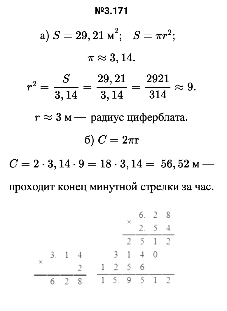 Ответ: 3.171 а) S=29,21 м2;   S=πr2;   π≈3,14. r2=S/3,14=29,21/3,14=2921/314≈9. r≈3 м — радиус циферблата. б) C=2πr C=2⋅3,14⋅9=18⋅3,14= 56,52 м — проходит конец минутной стрелки за час.   – подробное решение задания Математика 6 класс Виленкин